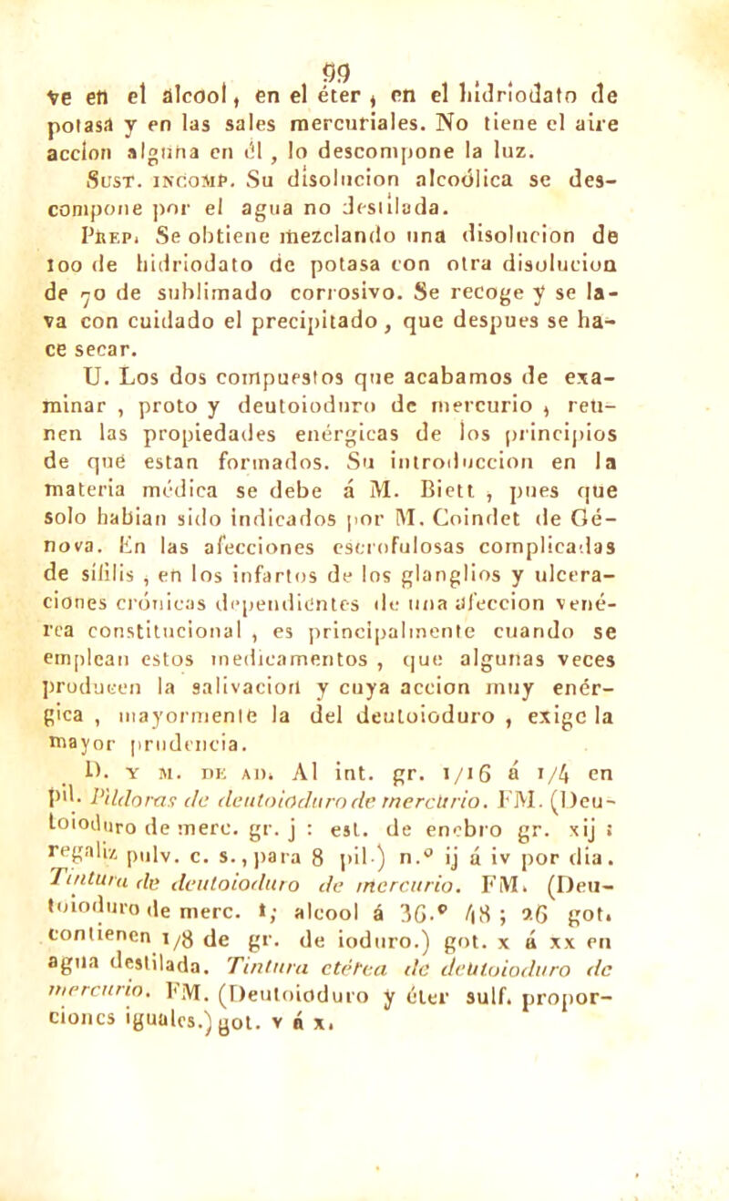 Ve en el alcool, en el éter t en el hídríodato de potasa y en las sales mercuriales. No tiene el aire acción alguna en él , lo descompone la luz. Sust. incoihp. Su disolución alcoólica se des- compone por el agua no desalada. PítF.Pi Se obtiene mezclando una disolución de loo de bidriodato de potasa con otra disolución de rjo de sublimado corrosivo. Se recoge y se la- va con cuidado el precipitado, que después se ha- ce secar. U. Los dos compuestos que acabamos de exa- minar , proto y deutoioduro de mercurio , reti- nen las propiedades enérgicas de los principios de qué están formados. Su introducción en la materia médica se debe á M. Biett , pues que solo habían sido indicados por M. Coindet de Ge- nova. En las afecciones escrofulosas complicadas de sílilis i en los infartos de los glanglios y ulcera- ciones crónicas dependientes de una afección vené- rea constitucional , es principalmente cuando se emplean estos medicamentos , que algunas veces producen la salivación y cuya acción muy enér- gica , mayormente la del deutoioduro , exige la mayor prudencia. IL y M. de Ai). Al int. gr. i/16 á t/4 en !>'>• Piído ras de deutoioduro de mercurio. FM. (Deu- toioduro de mere. gr. j ; e5t. de enebro gr. xij : regaliz pulv. c. s. ,para 8 |>il-) n.° ij á iv por dia. Tintura de deutoioduro de rrtercurio. FiVL (Deu- toioduro de mere, t; alcool á 3G-° 48; 9-6 got. contienen i/g de gr. de ioduro.) got. x á xx en agua destilada. Tintura etérea de deutoioduro de rrtercurio. FM. (Deutoioduro y éter sulf. propor- ciones iguales.) got. v á x.