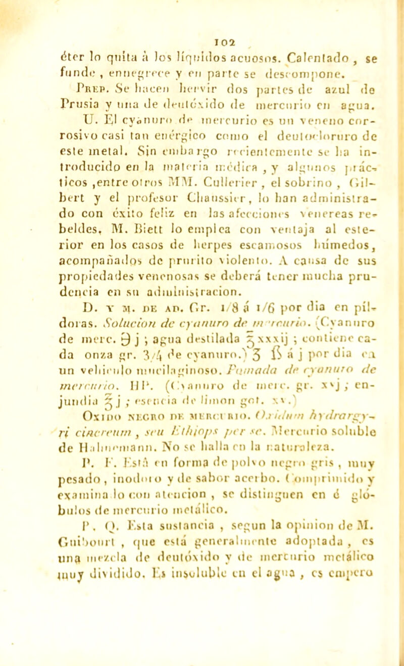 éter lo quita à los líquidos acuosos. Calentado , se funde , ennegrece y en parte se descompone. Pniíp. Se hacen hervir dos partes de azul do Prusia v una de deulexido de mercurio cu anua. U. III cy¿nur<> d<* mercurio es un veneno cor- rosivo casi tan enérgico como el deuloclortiro de este metal. Sin embargo recientemente se lia in- troducido en la materia médira , y algunos juác- ticos ,entre otros ¡VIM. Cullerier , el sobrino , Gil- bert y el profesor Cliaussier, lo han administra- do con éxito feliz en las afecciones xenereas re- beldes, M. Bielt lo empica con ventaja al este- rior en los casos de herpes escamosos laimedos, acompañados de prurito violento. A causa de sus propiedades venenosas se deberá tener mucha pru- dencia cu su administración. D. Y m. de ap. Gr. l/8 á l/6 por dia en píl- doras. Solución de cyanura de m /curio. (Cyanuro de mere. 0 j i agua destilada ^xxxij ; contiene ca- da onza gr. 3/4 de cyanuro.) 3 ÍS á j por dia o.i un vehículo inucilaginoso. Pomada de eran uro de mercurio. HP. (tum/ro de ineic. gr. x'j ; en- jundia 3 j ; esencia de limón gol. w.' Oxido necro dk merci rio. ().iiiln/n hy/lrargy-. ii cincreurn , sen Jit/iiops jn r se. ¡Mercurio soluble de H.ihnomanii. No se halla en la naturaleza. P. E. Está en forma de polvo negro gris , muy pesado, inodmo y de sabor acerbo, Comprimido y examinado con atención , se distinguen en é gló- bulos de mercurio metálico. P. O. Esta sustancia , según la opinion de 31. Guibotirl , que está generalmente adoptada , es una mezcla de deutóxido y de mercurio metálico luuy dividido. E» insoluble en el agua , es empero