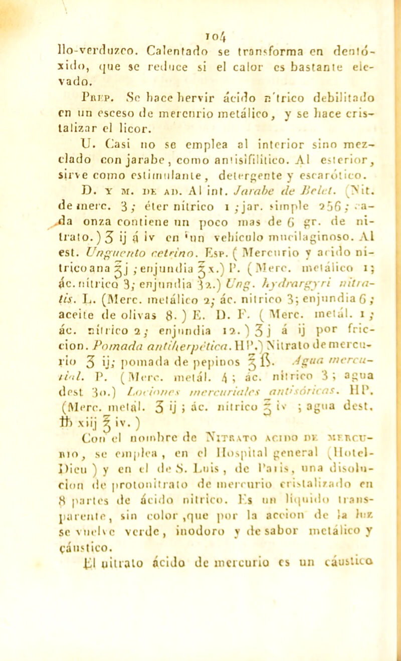 io4 llo-vcrduzeo. Calentado se transforma en dentó- xido, que se reduce si el calor es bastante ele- vado. Pni p. Se hace hervir ácido n'trico debilitado en un esceso de merenrio metálico, y se hace cris- talizar el licor. U. Casi no se emplea al interior sino mez- clado con jarabe , como amisifilítico. Al exterior, sirve como estimulante, detergente y escarótico. D. y m. de A». Al int. Jarabe de Betel. Nit. de mere. 3; éter nítrico i ;jar. simple 256; •a- >da onza contiene un poco mas de 6 gr. de ni- trato.) 5 ij 4 ¡v en ’nn vehículo mnrilaginoso. Al est. Ungüento cetrino. Esp. ( Mercurio y ai ido ni- Irico ana ^ j ; enjundia ^x.) I’. (Mere, metálico i; 4c.nítrico 3; enjundia 3*.) Ung. hydrargyri nit/a- tis. L. (Mere, metálico 2; ác. nilrico 3; enjundia 6; aceite de olivas 8- ) E. D. F. ( Mere, metal, i ; ác. nítrico 2/ enjundia 12..) 3 j 4 ij por fric- tion. Pomada anti/ierpctíca. 11 P.) Nitrato de mercu- rio 3 ij; pomada de pepinos 3 ÏS* Agua mercu- rial. P. (Mere, metal. 4» ác. nítrico 3 ; agua dcst. 3o.) Lociones mercuriales ant'snricas. HP. (Mere, metal. 3 *j > ác. nítrico ^ >v > agua dest. ít) xiij 3 iv. ) Con el nombre de Nitrato acido dk me tutu- mo, se emplea , en el Hospital general (Hotel- Dieu ) y en ti de S. Luis, de Paiis, una disolu- ción de protonitrato de mercurio cristalizado en <3 partes de áeido nítrico. Es un liquido trans- parente, sin color ,que por la acción de ¡a h>r. se vuelve verde, inodoro y desabor metálico y cáustico. El uitralo ácido de mercurio es un cáustico