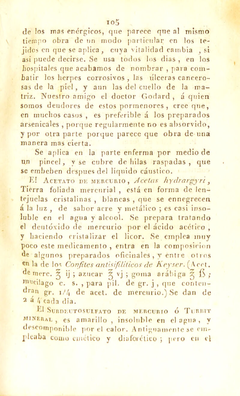 io5 de los mas enérgicos, que parece qne al mismo tiempo obra de un modo particular en los te- jidos en que se aplica, cuya vitalidad cambia , si asi puede decirse. Se usa todos los dias , en los hospitales que acabamos de nombrar , para com- batir los herpes corrosivos, las úlceras cancero- sas de la piel, y aun las del cuello de la ma- triz. Nuestro amigo el doctor Godard , á quien somos deudores de estos pormenores, cree que, en muchos casos , es preferible á los preparados arsenicales , porque regularmente no es absorvido, y por otra parte porque parece que obra de una manera mas cierta. Se aplica en la parte enferma por medio de un pincel, y se cubre de hilas raspadas, que se embeben después del liquido cáustico. El Acetato de mercurio , Acetan hydrargyri , Tierra foliada mercurial , está en forma de len- tejuelas cristalinas , blancas , que se ennegrecen á la luz , de sabor acre y metálico ; es casi inso- luble en el agua y alcool. Se prepara tratando el deutóxido de mercurio por el ácido acético , y haciendo cristalizar el licor. Se emplea muy poco este medicamento , entra en la composición de algunos preparados oficinales, y entre otros en la de los Confites anüsifililicos de Keyser. (Arrt. de mere. ^ ij ; azúcar ^ vj i g()ia arábiga 5 ; nnicilago c. s. , para pil. de gr. j , que conten- dran gr, ]//, de acct. de mercurio.) Se dari de 2 3 ly cada dia. El SunnEUTOSULFATO de MEncumo ó Ti nr.iT atine a al , es amarillo , insoluble en el agua , y descomponible por el calor. Antiguamente se em- pleaba couio cinético y diaforético ; pero cu el