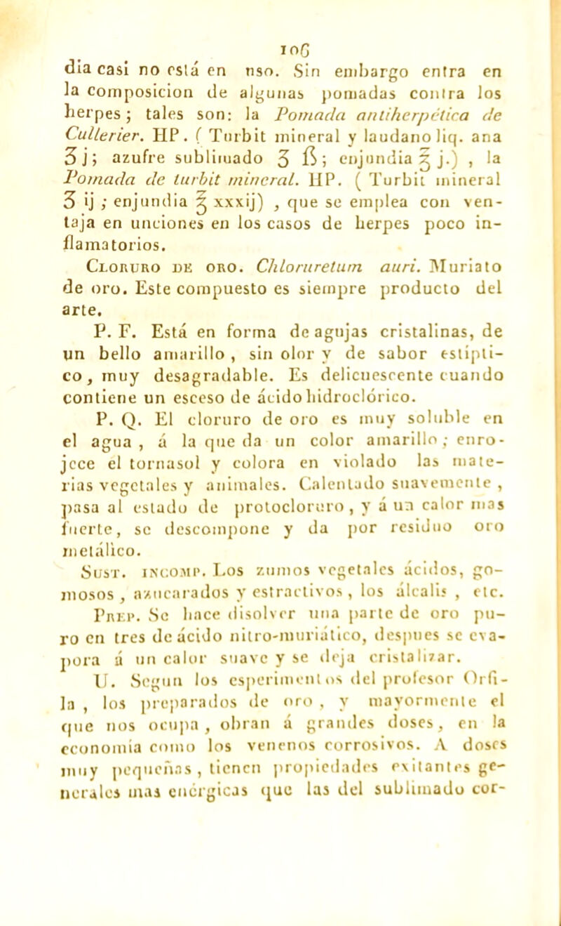 ioG día casi no osla en nso. Sin embargo entra en la composition de algunas pomadas contra los herpes; tales son: la Pomada anliherpética de CulLerier. HP. ( Turbit mineral y láudano Jiq. ana 3 j; azufre sublimado 3 ; enjundia g j.) , la Pomada de turbit mineral. HP. ( Turbit mineral 3 ij ; enjundia g xxxij) , que se emplea con ven- taja en unciones en los casos de herpes poco in- flamatorios. Cloruro de oro. Chloruretum auri. Muriato de oro. Este compuesto es siempre producto del arte. P. F. Está en forma de agujas cristalinas, de un bello amarillo , sin olor y de sabor estípti- co, muy desagradable. Es delicuescente cuando contiene un esceso de ácidohidroclórico. P. Q. El cloruro de oro es muy soluble en el agua, á la queda un color amarillo; enro- jece el tornasol y colora en violado las mate- rias vegetales y animales. Calentado suavemente , pasa al estado de protocloruro, y á un calor mas fuerte, se descompone y da por residuo oro metálico. Sust. incomp. Los zumos vegetales ácidos, go- mosos , azucarados y estractivos , los álcalis , etc. Prep. Se lince disolver una parte de oro pu- ro en tres de ácido nitro-muriático, después se eva- pora a un calor suave y se deja cristalizar. U. Según los esperimenlos del profesor Orfi- la , los preparados de oro , y mayormente el que nos ocupa, obran á grandes doses, en la economía como los venenos corrosivos. A dosrs muy pequeñas, tienen propiedades evitantes ge- nerales mas enérgicas que las del sublimado cor-