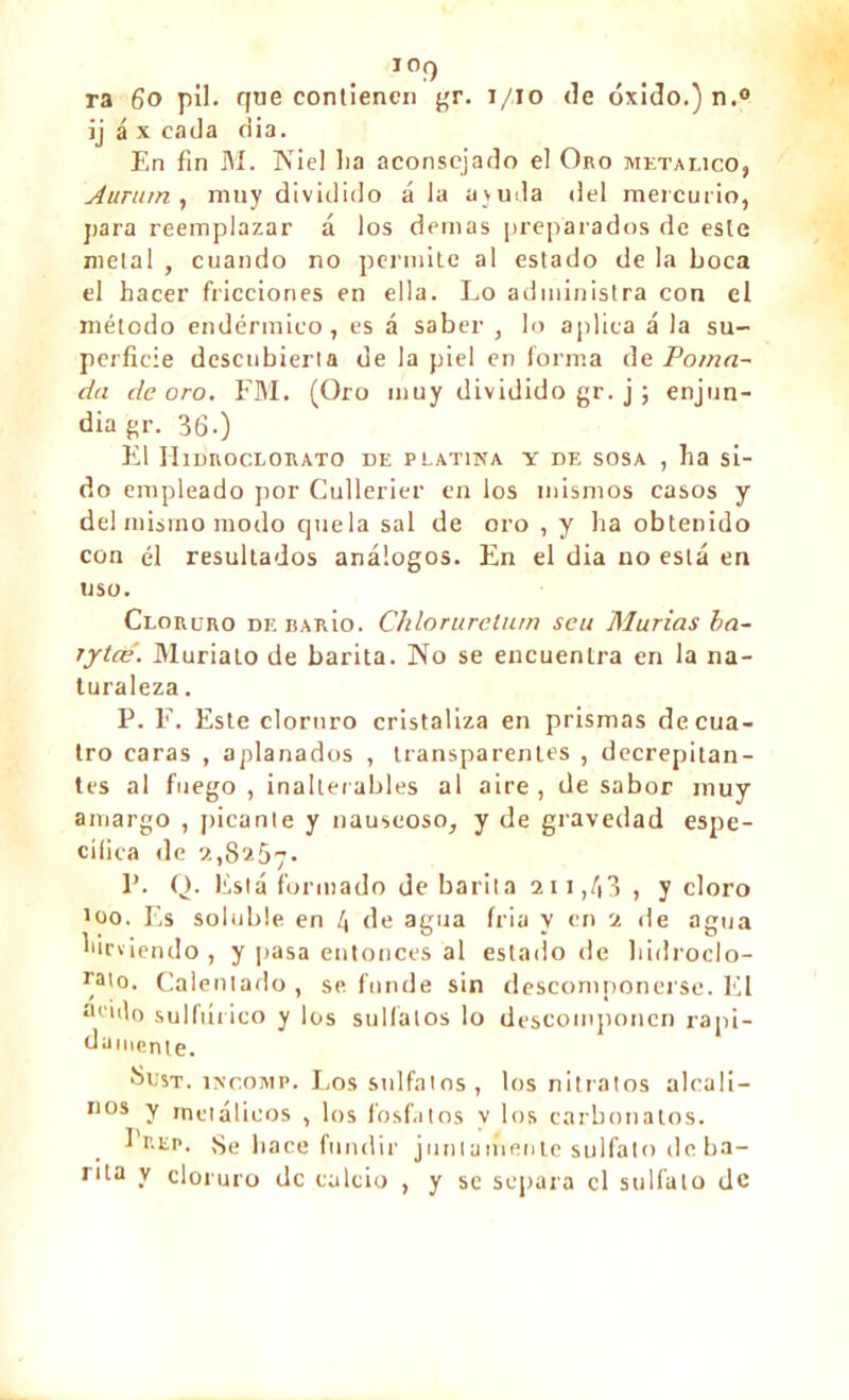 ioq ra 6o pil. que contienen gr. i/io de óxido.) n.° ij á x cada ciia. En fin M. Niel lia aconsejado el Oro metálico, A unan , muy dividido á la ayuda del mercurio, para reemplazar á los demas preparados de este metal , cuando no permite al estado de la boca el hacer fricciones en ella. Lo administra con el método endérmico, es á saber , lo aplica á la su- perficie descubierta de la piel en forma de Poma- da de oro. FM. (Oro muy dividido gr. j ; enjun- dia gr. 36.) El Hidroclorato de platina y de sosa , ha si- do empleado por Cullerier en los mismos casos y del mismo modo que la sal de oro , y ha obtenido con él resultados análogos. En el dia no está en uso. Cloruro debarío. Chlorureturn seu Murías ba- rytcé. Muriato de barita. No se encuentra en la na- turaleza . P. F. Este cloruro cristaliza en prismas de cua- tro caras , aplanados , transparentes , decrepitan- tes al fuego, inalterables al aire, desabor muy amargo , [¡icante y nauseoso, y de gravedad espe- cífica de 2,8257- P. Q. Está formado de barita 211,43 , y cloro too. Es soluble en 4 de agua tria y en 2 de agua hirviendo , y pasa entonces al estado de hidroclo- ™o. Calentado , se funde sin descomponerse. El •nido sulfúrico y los sulfatos lo descomponen rápi- damente. Sust. íNcoMP. Los sulfatos, los nitratos alcali— nos y metálicos , los fosfatos y los carbonatos. Prep. Se hace fundir juntamente sulfato de ba- rita y cloruro de calcio , y se separa el sulfato de