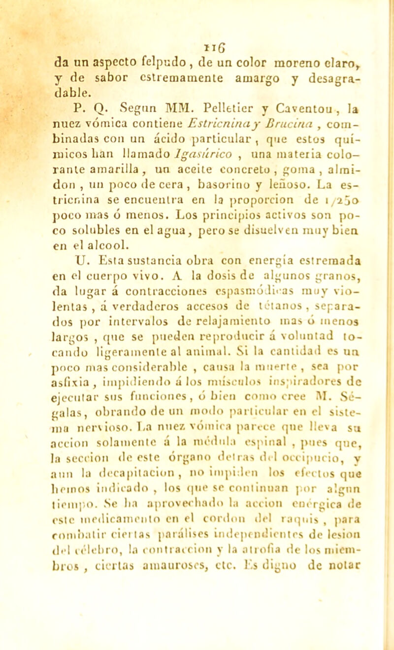 da un aspecto felpudo , de un color moreno claro, y de sabor cstremamente amargo y desagra- dable. P. Q. Según MM. Pelletier y Caventou , la nuez vómica contiene Estricnina y Brucina , com- binadas con un ácido particular , que estos quí- micos lian llamado Igasúrico , una materia colo- rante amarilla , un aceite concreto , goma , almi- dón , un poco de cera , basorino y leñoso. La es- tricnina se encuentra en la proporción de 1/250 poco mas ó menos. Los principios activos son po- co solubles en élagua, pero se disuelven muy bien en el alcool. U. Esta sustancia obra con energía estremada en el cuerpo vivo. A la dosis de algunos granos, da lugar á contracciones cspasmódieas nuiy vio- lentas , d verdaderos accesos de tétanos , separa- dos por intervalos de relajamiento mas ó menos largos , que se pueden reproducir á voluntad to- cando ligeramente al animal. Si la cantidad es un poco mas considerable , causa la muerte, sea por asfixia, impidiendo á los músculos inspiradores de ejecutar sus funciones, ó bien como cree AL Sé- galas, obrando de un modo particular en el siste- ma nervioso. La nuez vómica parece que lleva su acción solamente á la médula espinal , pues que, la sección do este órgano detrás del occipucio, y aun la decapitación, no impiden los efectos que liemos indicado , los (pie se continúan por a'.gun tiempo. Se lia aprovechado la acción enérgica de este medicamento en el cordon ciel raquis , para combatir ciertas paraúses independientes de lesión del celebro, la contracción y la atrofia de los miem- bros , ciertas amauroses, etc. lis digno de notar