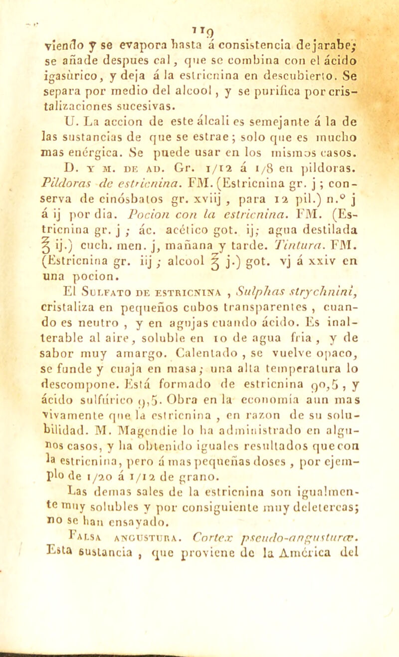 7To viendo y se evapora hasta á consistencia dejarabe; se añade después cal, que se combina con el ácido igasñrico, y deja ala estricnina en descubierto. Se separa por medio del alcool, y se purifica por cris- talizaciones sucesivas. U. La acción de este álcali es semejante á la de las sustancias de que se estrae ; solo que es mucho mas enérgica. Se puede usar en los mismos casos. D. y m. de ad. Gr. 1/12 á i/8 en pildoras. Pildoras de estricnina. FM. (Estricnina gr. j ; con- serva de cinósbalos gr. xviij , para 12 pil.) n.° j á ij por dia. Pocion con la estricnina. FM. (Es- tricnina gr. j ; ác. acético got. ij; agua destilada § ij.) cuch. raen, j, mañana y tarde. Tintura. FM. (Estricnina gr. iij ; alcool ^ j-) got. vj á xxiv en una pocion. El Sui.fato de estricnina , Sulphas strychnini, cristaliza en pequeños cubos transparentes , cuan- do es neutro , y en agujas cuando ácido. Es inal- terable al aire, soluble en 10 de agua fría, y de sabor muy amargo. Calentado , se vuelve opaco, se funde y cuaja en masa; una alta temperatura lo descompone. Está formado de estricnina 90,5 , y ácido sulfúrico 9,5. Obra en la economía aun mas vivamente que la estricnina , en razón de su solu- bilidad. M. Magendie lo ha administrado en algu- nos casos, y lia obtenido iguales resultados quecon la estricnina, pero á mas pequeñas doses , por ejem- plo de 1 /20 á 1/12 de grano. Las demas sales de la estricnina son igualmen- te muy solubles y por consiguiente muy deletéreas; no se lian ensayado. Falsa angustura. Cortex pscudo-anguslurtv. Esta sustancia , cpie proviene de la América ded