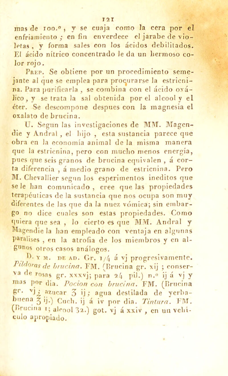 T2I mas de ioo.°, y se cuaja como la cera por el enfriamiento ; en fin enverdece el jarabe de vio- letas , y forma sales con los ácidos debilitados. El ácido nítrico concentrado le da un hermoso co- lor rojo. Prep. Se obtiene por un procedimiento seme- jante al que se emplea para procurarse la estricni- na. Para ¡turificarla , se combina con el ácido oxá- lico, y se trata la sal obtenida por el alcool y el éter. Se descompone después con la magnesia el oxalato de brncina. U. Según las investigaciones de MM. Magen- die y Andral , el hijo , esta sustancia parece que obra en la economía animal de la misma manera que la estricnina, pero con mucho menos energía, pues que seis granos de brncina equivalen , á cor- ta diferencia , á medio grano de estricnina. Pero M. Chevallier según los esperimentos inéditos que se le han comunicado, cree que las propiedades terapéuticas de la sustancia que nos ocupa son muy dife rentes de las que da la nuez vómica; sin embar- go no dice cuales son estas propiedades. Como fiuiera que sea , lo cierto es que MM. Andral y Magendie la lian empleado con ventaja en algunas paralises , en la atrofia de los miembros y en al- gunos otros casos análogos. y m. de aí). Gr. i/á á vj progresivamente. Pildoras de brncina. FM. (Brncina gr. xij ; conser- \a de rosas gr. xxxvj; para 9.4 pil.) n.° ij á vj y mas por cl i a. Pocion con brncina. FM. (Brncina gr- VJ¿ azúcar 3 ij ; agua destilada de yerba- buena j ij.) Cuch. ij á ¡v por din. Tintura. FM. (1.rocina 1; alcool 3a.) got. vj á xxiv , en un vehí- culo apropiado.