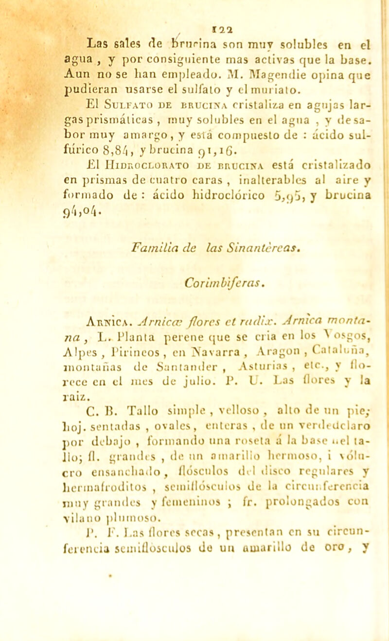 Las sales fie brucina son muy solubles en el agua , y por consiguiente mas activas que la base. Aun no se han empleado. ¡VI. Magendie opina que pudieran usarse el sulfato y el mui ¡alo. El Sulfato de brucina cristaliza en agujas lar- gas prismáticas , muy solubles en el agua , y desa- bor muy amargo, y eslá compuesto de : ácido sul- fúrico 8,84 , y brucina qi, íg. El IIidroclorato de brucina está cristalizado en prismas de cuatro caras , inalterables al aire y formado de : ácido hidroclórico 5,q‘j, y brucina 94,o4. Familia de las Sinantcrcas. Cor imbife ras. Arnica. Arnica; flores et radix. Arnica monta- na , L. Planta perene que se cria en los A osgos, Alpes , Pirineos , en Navarra , Aragon , Cataluña, montañas de Santander , Asturias , etc., y ílo- rece en el mes de julio. P. U. Las flores y la raiz. C. B. Tallo simple , velloso , alto de un pie; boj. sentadas , ovales, enteras , de un verdeilclaro por debajo , formando una roseta á la base uel ta- llo; íl. grandes , de un amarillo hermoso, i \din- ero ensanchado, fldsculos del disco regulares y herinafroditos , semiflósculos de la circunferencia muy grandes y femeninos ; fr. prolongados con vilano plumoso. P. E. Las flores secas, presentan en su circun- ferencia semiflósculos de un amarillo de oro, y