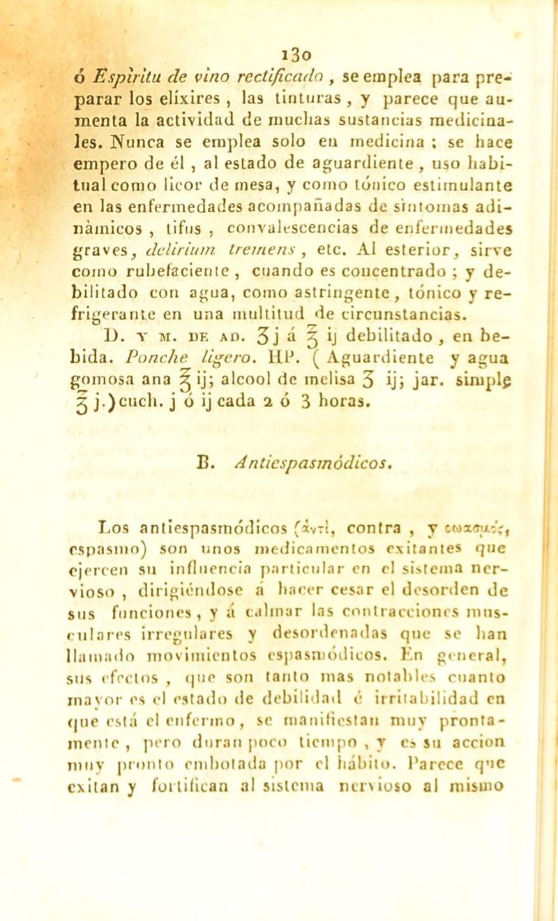 i3o ó Espíritu de vino rectificado , se emplea para pre- parar los elíxires , las tinturas, y parece que au- menta la actividad de muchas sustancias medicina- les. Nunca se emplea solo en medicina ; se hace empero de él , al estado de aguardiente , uso habi- tual como licor de mesa, y como tónico estimulante en las enfermedades acompañadas de síntomas adi- námicos , tifus , convalescencias de enfermedades graves, delirium tremens, etc. Al esterior, sirve como ruhefaciente , cuando es concentrado ; y de- bilitado con agua, como astringente, tónico y re- frigerante en una multitud de circunstancias. D. y m. de ad. 3j á 5 ij debilitado, en be- bida. Ponche ligero, lit’. ( Aguardiente y agua gomosa ana g ij; alcool de melisa 3 ij; jar. simplg 2 j .)cuch. j ó ij cada 2 ó 3 horas. B. A nl/cspas/nódicos. Los antiespasmódicos fávrí, contra , y cmsousV* espasmo) son tinos medicamentos exilantes que ejercen su influencia particular en el sistema ner- vioso , dirigiéndose á hacer cesar el desorden de sus funciones, y á calmar las contracciones mus- culares irregulares y desordenadas que se han llamado movimientos cspasmódicos. En general, sus efectos , que son tanto mas notables cuanto rnavor es el estado «le debilidad é irritabilidad en «jue está el enfermo, se manifiestan muy pronta- mente , pero duran poco tiempo , y es su acción muy pronto embotada por el hábito. Parece que exitan y fortifican al sistema nervioso al mismo