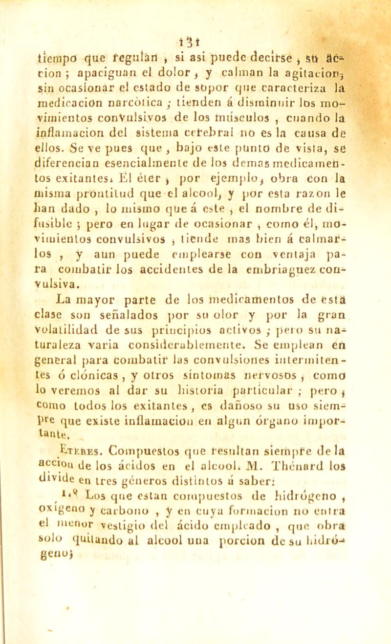 \ít tiempo que regulan , si asi puede decirse , sti ac- ción ; apaciguan el dolor , y calman la agitación} sin ocasionar el estado de sopor cjue caracteriza la medicación narcótica ; tienden á disminuir los mo- vimientos convulsivos de los músculos , cuando la inflamación del sistema cerebral no es la causa de ellos. Se ve pues que , bajo este punto de vista, se diferencian esencialmente de los demas medicamen- tos evitantes» El éter > por ejemplo^ obra Con la misma prontitud que el alcoolj y por esta razón le han dado , lo mismo qüe á este , el nombre de di- fusible ) pero en lugar de ocasionar , como él, mo- vimientos convulsivos , tiende mas bien á calmar- los , y aun puede emplearse con ventaja pa- ra combatirlos accidentes de la embriaguez con- vulsiva. La mayor parte de los medicamentos de esta clase son señalados por su olor y por la gran Volatilidad de sus principios activos ; pero su na- turaleza varia considerablemente. Se emplean en general para combatir las convulsiones intermiten- tes ó clónicas , y otros síntomas nervosos , como lo veremos al dar su historia particular ; pero } como todos los exitanles, es dañoso su uso siem- pre que existe inflamación en algún órgano impor- tante. Eteres. Compuestos que resultan siempre déla acción ]os ácidos en el alcool. M. Thénard los divide en tres géneros distintos á saber: Los que están compuestos de hidiógeno , oxigeno y carbono , y en cuya formación no entra el menor vestigio del ácido empicado , que obra solo quitando al alcool una porción de su ladró-* geno}