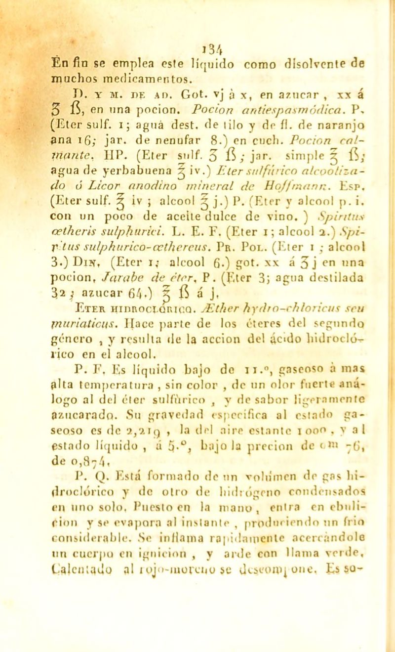 Èn fin se emplea este líquido como disolvente de muchos medicamentos. T), y m. de Ao. Got. vj à x, pn azúcar , xx á 3 fi, en una pocion. Pocion antiespasmôdica. P. (Eter suif, i ; agua dest. de lilo y de fl. de naranjo pna îfi; jar. de nenúfar 8.) en cuch. Pocion câl- inante. IIP. (Eter suif. 5 fi; jar. simple^ fi« agua de yerbabuena g iv.) P ter sulfúrico alcoolizn- (lo ó Licor anodino mineral de Hojfmann. Esp. (Eter suif. iv ¡ alcool g j.) P. (Eter y alcool p. i. con un poco de aceite dulce de vino. ) Spintus œtheris sulpharici. L. E. F. (Eter i; alcool a.) Spi- r tus sulphurico-œthereus. Pn. Poe. (Eter i ; alcool 3*) Din, (Eter i; alcool G.) got. xx á 3 j en una pocion, Jarabe de cter, P. (Eter 3; agua destilada 32 ; azúcar 640 3 fi á j, Eter Hinnoct-oniCQ. Æther hydro-chloricus sru jnuriaticits. Hace parte de los éteres del segundo genero , y resulta de la acción del ácido hidrocló^ rico en el alcool. P. F, Es líquido bajo do ii.°, gaseoso à mas alta temperatura , sin color , de un olor fuerte ana- logo al del éter sulfúrico , y de sabor ligeramente azucarado. Su gravedad especifica al estado ga- seoso es de 2,2tq , la del aire estante 1000. v al estado líquido , á 5-°j bajóla precien de < ni -6, de 0,874. P. Q. Está formado de un volumen de gas h¡- droclóiico y de otro de hidrógeno condcnsados en uno solo, Puesto en la mano, entra en ebuli- ción y se evapora al instante , produciendo un frió considerable. Se inflama rápidamente acerrándole un cucrpu en ignición , y arde con llama verde. Calentado al 1 ojo-inorctio se descompone. Es so-