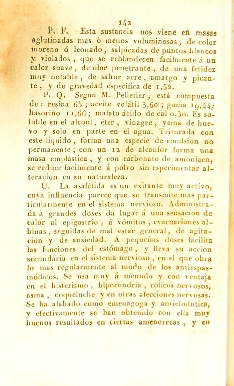 t /, íi 1\ F. Esta sustancia nos viene efi masas Aglutinadas mas ô menos voluminosas, de color moreno ó leonado, salpicadas de puntos blancos y violados , que se reblandecen fácilmente á un calor suave, de olor penetrante, de una fetidez muy notable , de sabor acre, amargo y pican- te , y de gravedad especifica de 1,52. 1\ Q. Según M. Pelletier, está compuesta de; resina 65 ; aceite volátil 3,6o ; goma iq,44; basorino 11,66; malato ácido de cal o,3o. lis so- luble en el alcool, éter, vinagre, yema de hue- vo y solo en parte en el agua. Triturada con esle líquido, forma una especie de emulsión no permanente ; con un 12 de alcanfor forma tina masa emplástica , y con carbonato de amoníaco, se reduce fácilmente á polvo sin esperimcnlar al- teración en su naturaleza. U. La asafétida es un exilante muy activo, cuya influencia parece que se transmite mas par- ticularmente en el sistema nervioso. Administra- da á grandes doses da lugar á una sensación de calor al epigastrio , á vómitos , evacuaciones al- binas , seguidas de mal estar general, de agita- ción y de ansiedad. A pequeñas doses facilita las funciones del estómago, y lleva su acción secundaria en el sistema nervioso , en el que obra lo mas regularmente al modo de los antiespas- módicos. Se usa muy á menudo y con ventaja en el histerismo , hipocondría , cólicos nervosos, asina , coqueluche y en otras afecciones nervosas. Se ha alabado como euieuagoga y amielmíntica, y electivamente se lian obtenido con ella muy buenos resultados cu ciertas amenorreas , y en