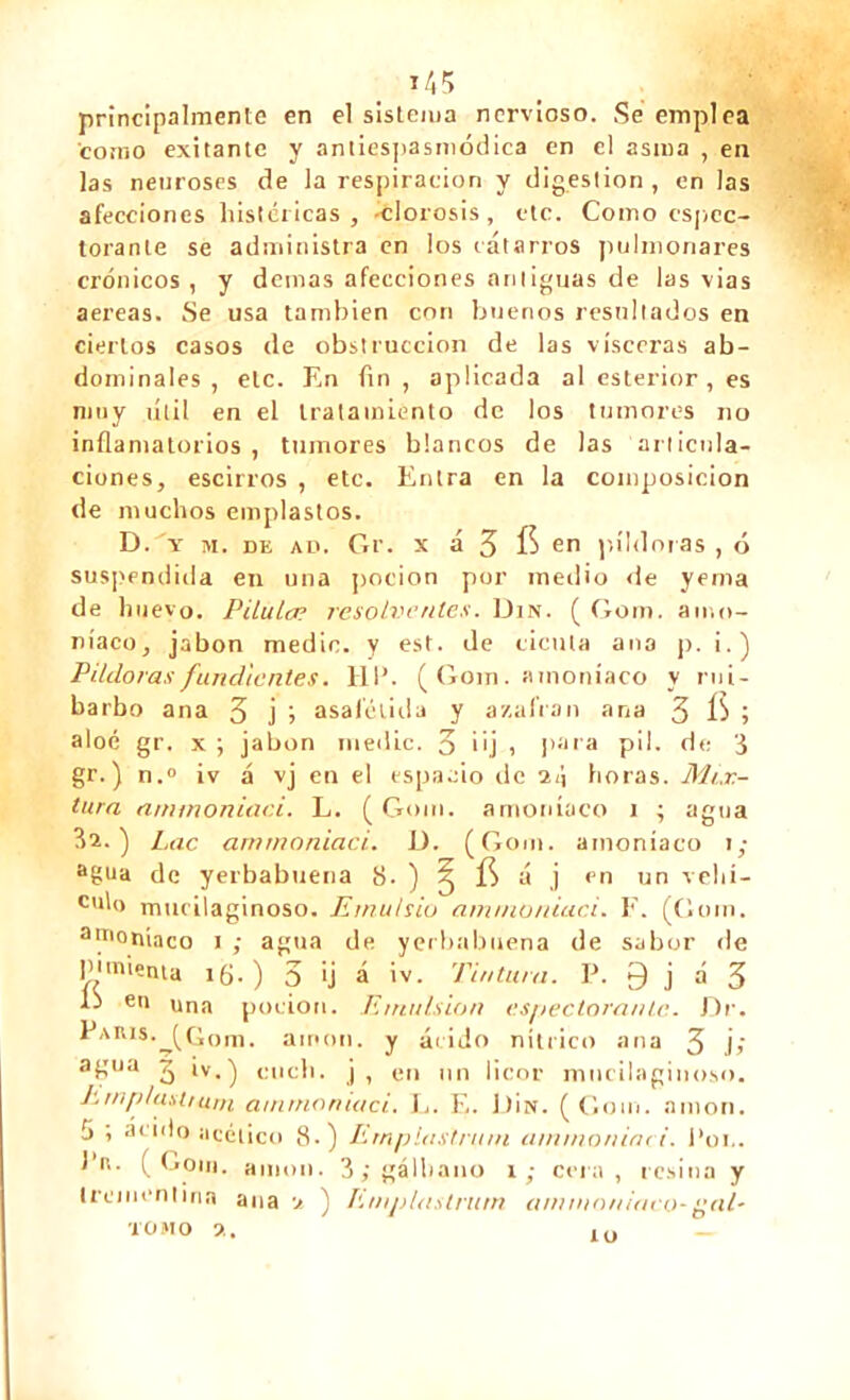 principalmente en el sistema nervioso. Se emplea como exilante y antiespasmódica en el asina , en las neuroses de la respiración y digestion, en las afecciones histéricas, clorosis, etc. Como cspcc- torante se administra en los catarros pulmonares crónicos, y demas afecciones antiguas de las vias aereas. Se usa también con buenos resultados en ciertos casos de obstrucción de las visceras ab- dominales , etc. En fin , aplicada al esterior , es muy útil en el tratamiento de los tumores no inflamatorios , tumores blancos de las articula- ciones, escirros , etc. Entra en la composición de muchos emplastos. D. 'y m. de ad. Gr. x á 3 en píldoras , ó suspendida en una pocion por medio de yema de huevo. Pilula? resolventes. Din. ( Gom. amo- níaco, jabón medie, y est. de cicuta ana p. i.) Pildoras fundientes. HP. ( Gom. amoníaco y rui- barbo ana 3 j j asafélida y azufran ana 3 ÍS ; aloé gr. x ; jabón medie. 3 üj i para pil. de 3 gr. ) n.° iv á vj en el espacio de il\ horas. Mix- tura ammoniaci. L. (Gom. amoníaco i ; agua Lac ammoniaci. D. (Gom. amoníaco i; agua de yerbabuena 8. ) ^ ÍS á j en un velli- do murilaginoso. Emutsio ammoniaci. E. (Gom. amoníaco i ; agua de yerbabuena de sabor de pimienta if¡.) 3 >j á iv. Tintura. P. 0 j á 3 D en una pocion. Emulsión expectorante. Dr. Paris.jGom. ainon. y ácido nítrico ana 3 j> agua J iv.) etich. j, en un licor mncilaginoso. Jwn/dastrurn ammoniaci. L. E. Dix. (Gom. nmon. tj » at|do acético 8.) Ernp last.ru ni ammoniaci. Pon. J’u. (Gom. anión. 3;gálbano i ; cera, resina y trementina ana •/ ) Emjilaslrum ammoniaco-{¡al- iono a.