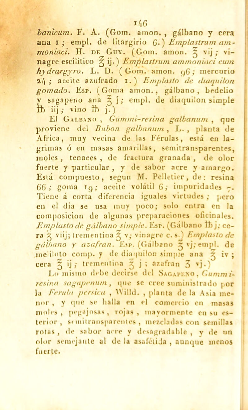 banîcum. F. À. (Gom. amon, , gálbano y cera ana i; enipl. de litargirio G.) Emp las tram am- moniac i. H. de Guy. (Gom. amon. ^ 'v'j > v'~ nagre escililico 2 ÿ-) Emplastrurn ammoniaei cuín hydrargyro. L. D. (Gom. amon. q6 ; mercurio 24 ; aceite azufrado 1. ) Emplasto de dutquilon gomado. Esp. (Goma amon., gálbano, bedelio y sagapeno ana 5 j; enipl. de diacjuilon simple ib üj ; vino tt j. ) El Galuano , Gummi-resina galba nu rn , que proviene del Bubon galbanum, L-, planta de Africa, muy vecina de las Férulas, está en la- grimas ó eu masas amarillas, semitransparentes, moles , tenaces , de fractura granada , de olor fuerte y particular , y de sabor acre y amargo. Está compuesto, según M. Pelletier, de : resina 6G ; goma tq; aceite volátil 6; impuridades -. Tiene á corta diferencia iguales virtudes ; pero en el dia se usa muy poco; solo entra en la composición de algunas preparaciones oficinales. Emplasto de gálbano simple. Esp. (Gálbano thj; ce- ra ^ viij; trementina 2 v; vinagre c. s.) Emplasto de gálbano y azufran. Esp. (Gálbano ájvj;emp!. de meliloto comp. y de diaipiilon simple ana ^ iv ; cera íj ij ; trementina ^ j ’« azafran 3 vj •) L<> mismo debe decirse del Sagapeso, Gummi- resina sagapenutn, que se cree suministrado por la Férula pérsica , Willd. , planta de la Asia me- nor , y (pie se halla en el comercio en masas moles, pegajosas, rojas, mayormente en su es- tenor, si milransparenles , mezcladas con semillas rolas , de sabor acre y desagradable , y de un olor semejante al de la asafétiJa , aunque menos fuerte.
