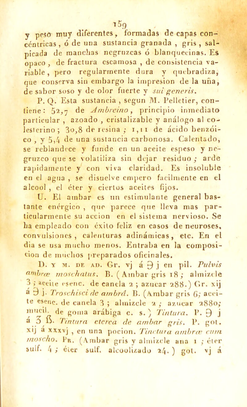 T 5f) y pesó muy diferentes, formadas de capas con- céntricas, ó de una sustancia granada , gris, sal- picada de manchas negruzcas ó blanquecinas. Es opaco , de fractura escamosa , de consistencia va- riable , pero regularmente dura y quebradiza, que conserva sin embargo la impresión de la uña, de sabor soso y de olor fuerte y sai generis. P. Q. Esta sustancia , según M. Pelletier, con- tiene : 52,7 de Atnbreino, principio inmediato particular , azoado , cristalizable y análogo al co- lesicrino; 3o,8 de resina ; i,ir de ácido benzoi- co , y 5,á de una sustancia carbonosa. Calentado, se reblandece y funde en un aceite espeso y ne- gruzco que se volatiliza sin dejar residuo; arde rápidamente y con viva claridad. Es insoluble en el agua , se disuelve empero fácilmente en el alcool , el éter y ciertos aceites fijos. U. El atnbar es un estimulante general bas- tante enérgico , que parece que lleva mas par- ticularmente su acción en el sistema nervioso. Se ha empleado con éxito feliz en casos de neuroses, convulsiones, calenturas adinámicas, etc. En el día se usa mucho menos. Entraba en la composi- tion de muchos preparados oficinales. D. x m. de ad. Gr. vj á 9 j en pil. Pul-vis nmbræ rnosc/iatus. B. (Ambar gris 18; almizcle 3 > aceite esenc. de canela 2 ; azúcar 288.) Gr. xij a d j. Troschisci ríe arnbrd. B. ( K m b a r gris G; acei- te esene. de canela 3 ; almizcle 2 ; azúcar 2880; mucil. de goma arábiga c. s. ) Tintura. P. 9 j á 3 ÍS. Tintura eterca di; arribar gris. P. got. xij a xxxvj , en una poción. Tinrtura a/nbree ruin rnoscho. Pu. (Ambar gris y almizcle ana 1 ; éter sulf. á ; éter suit, alcoolizado 21¡. ) gol. vj á