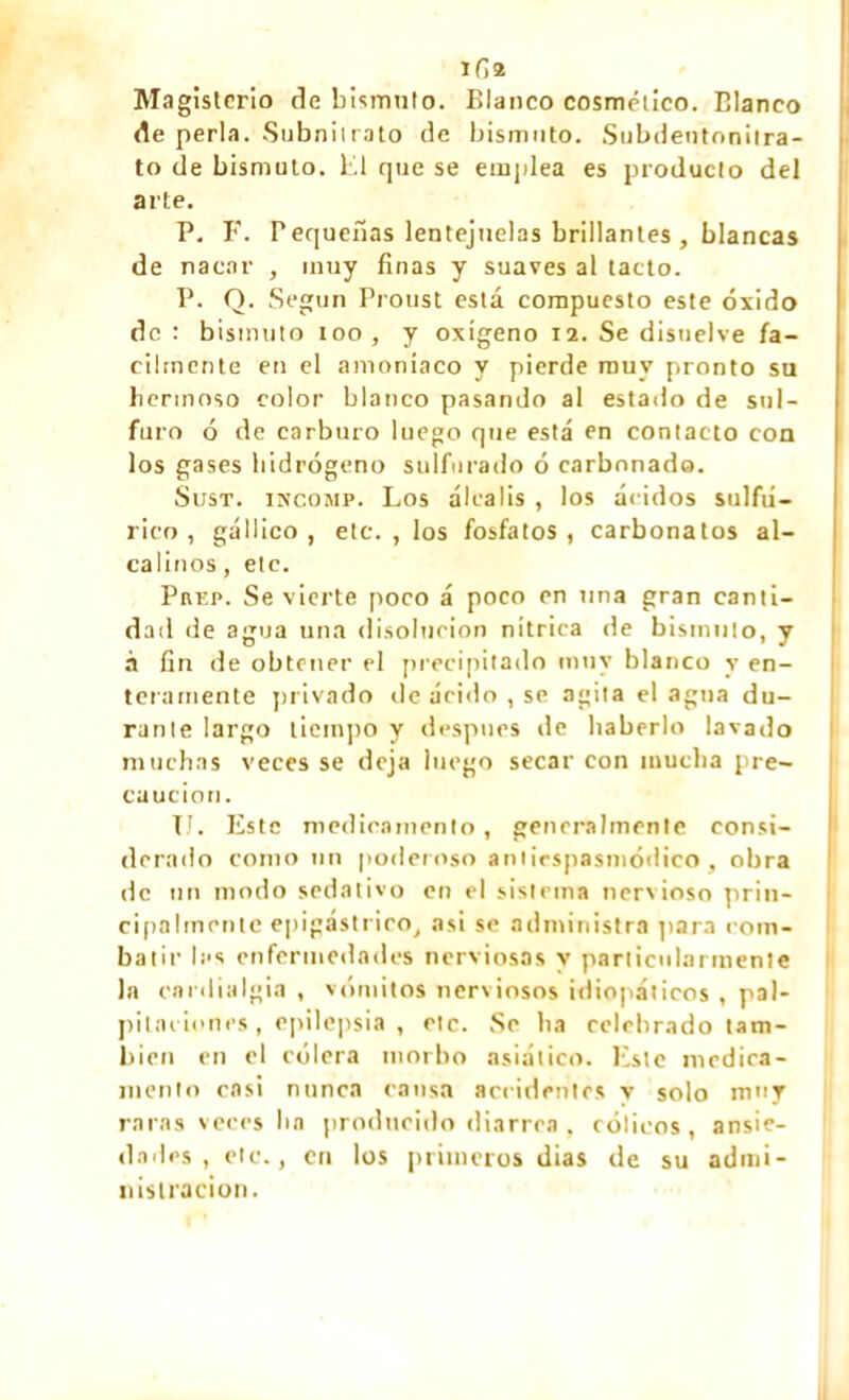 ifist Magisterio de bismuto. Blanco cosmético. Blanco de perla. Subnilrato de bismuto. Subdentonitra- to de bismuto. El que se emplea es producto del arte. P. F. Pequeñas lentejuelas brillantes , blancas de nacar , muy finas y suaves al tacto. P. O. Según Proust está compuesto este óxido de : bismuto too, y oxígeno 12. Se disuelve fá- cilmente en el amoníaco y pierde muy pronto su hermoso color blanco pasando al estado de sul- furo ó de carburo luego que está en contacto coa los gases hidrógeno sulfurado ó carbonado. Sust. INCOMP. Los álcalis , los ácidos sulfú- rico , gállico , etc. , los fosfatos , carbonatos al- calinos , etc. Prep. Se vierte poco á poco en una gran canti- dad de agua una disolución nítrica de bismuto, y à fin de obtener el precipitado muy blanco y en- teramente privado ríe ácido , se agita el agua du- rante largo tiempo y después de haberlo lavado muchas veces se deja luego secar con mucha pre- caución. TJ. Este medicamento, generalmente consi- derado como nn poderoso antiespasmódico, obra de un modo sedativo en el sistema nenioso prin- cipalmente epigástrico, asi se administra para com- batir las enfermedades nerviosas y particularmente la cardialgía , vómitos nerviosos idiopáticos , pal- pitaciones , epilepsia , etc. Se ha celebrado tam- bién en el cólera morbo asiático. Este medica- mento casi nunca cansa accidentes v solo muy raras veces ha producido diarrea, cólicos, ansie- dades, etc., en los primeros dias de su admi- nistración.