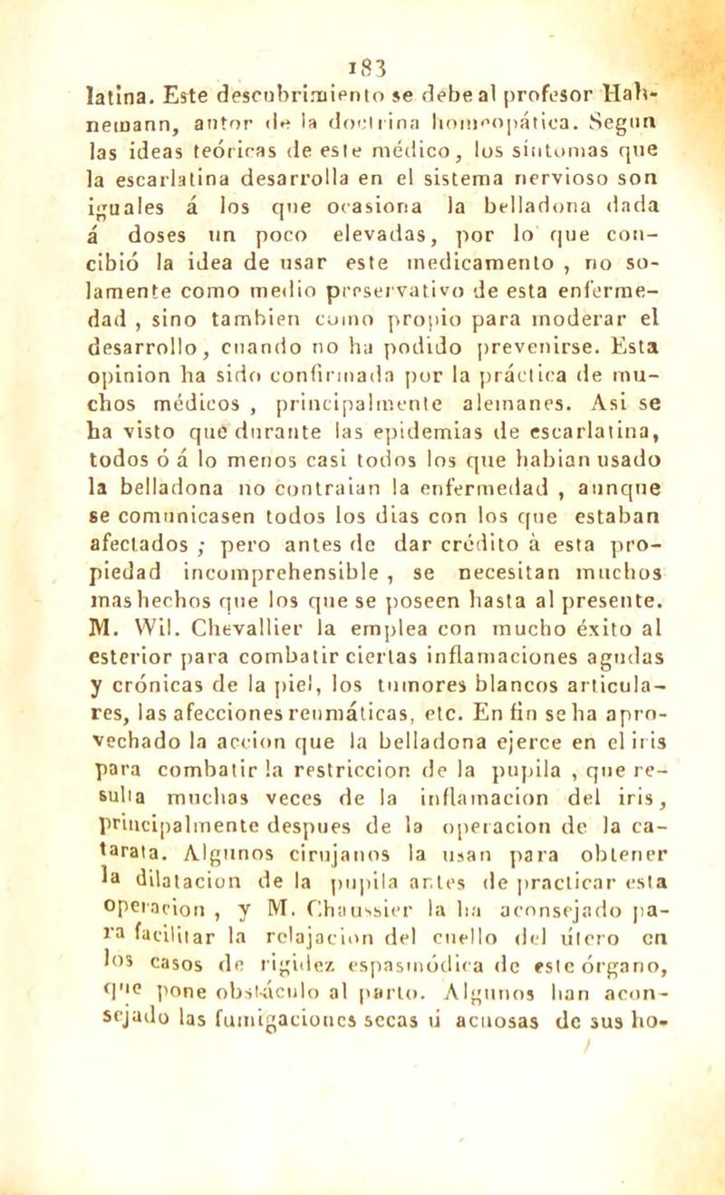latina. Este descubrimiento se debe al profesor Hab* nemann, autor «le la doctrina homeopática. Según las ideas teóricas de este médico, los síntomas que la escarlatina desarrolla en el sistema nervioso son iguales á los que ocasiona la belladona dada á doses un poco elevadas, por lo que con- cibió la idea de usar este medicamento , no so- lamente como medio preservativo de esta enferme- dad , sino también como propio para moderar el desarrollo, cuando no ha podido prevenirse. Esta opinion ha sido confirmada por la práctica de mu- chos médicos , principalmente alemanes. Asi se ha visto que durante las epidemias de escarlatina, todos ó á lo menos casi todos los que habian usado la belladona no contratan la enfermedad , aunque se comunicasen todos los días con los que estaban afectados ; pero antes de dar crédito à esta piro- piedad incomprehensible , se necesitan muchos mas hechos que los que se poseen hasta al presente. M. Wil. Chevallier la emplea con mucho éxito al esterior para combatir ciertas inflamaciones agudas y crónicas de la piel, los tumores blancos articula- res, las afecciones reumáticas, etc. En fin se ha apro- vechado la acción que la belladona ejerce en el iris para combatir la restricción de la pupila , que re- sulta muchas veces de la inflamación del iris, principalmente después de la operación de la ca- tarata. Algunos cirujanos la usan para obtener Ja dilatación de la pupila ar.les de practicar esta operañon , y M. ('.haussier la lia aconsejado pa- ra facilitar la relajación del cuello del útero en los casos de rigidez espasmódica de este órgano, que pone obstáculo al parto. Algunos lian acon- sejado las fumigaciones secas ti acuosas de sus lio.