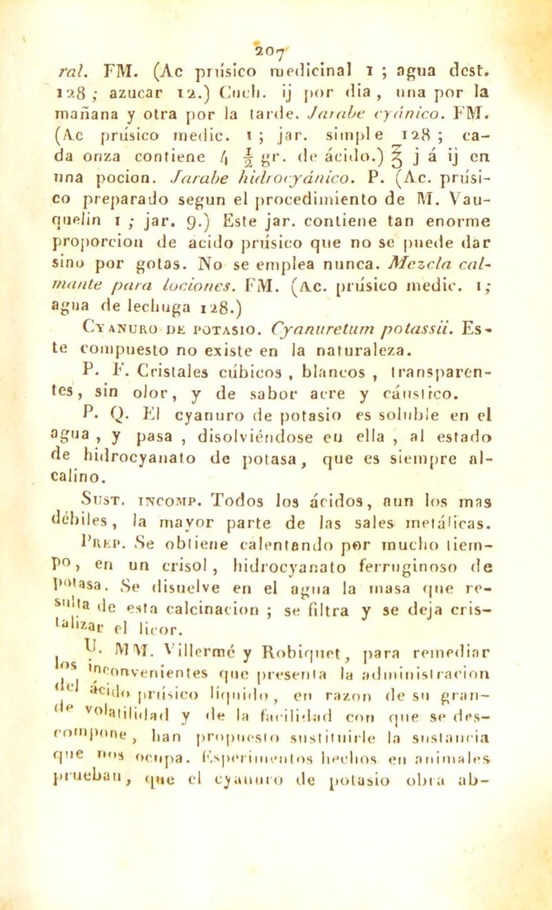 j'ai. FM. (Ac prúsico medicinal i ; agua dcst. 128; azúcar 12.) Ciieh. ¡j por dia , una por la mañana y otra por la tarde. Jarabe cyânico. FM. (A.c prúsico medie. t; jar. simple 128; ca- da onza contiene l\ % gr. de ácido.) g j á ij en tina pocion. Jarabe hidrovyánico. P. (Ac. prúsi- co preparado según el procedimiento de M. Vau- rpielin 1 ; jar. 9.) Este jar. contiene tan enorme proporción de acido prúsico que no se puede dar sino por gotas. No se emplea nunca. Mezcla cal- mante para lociones. FM. (/Ve. prúsico medie. 1 ; agua de lechuga 128.) Cyanuro ije potasio. Cyanuretum potassii. Es- te compuesto no existe en la naturaleza. P. F. Cristales cúbicos , blancos , transparen- tes, sin olor, y de sabor acre y cáustico. P• Q. El cyanuro de potasio es soluble en el °b,ia > y pasa , disolviéndose en ella , al estado de hidrocyanato de potasa, que es siempre al- calino. Sust. mcoMP. Todos los ácidos, aun los mas débiles, la mayor parte de las sales metálicas. PiUip. .Se obtiene calentando p«r mucho tiem- po > en un crisol, hidrocyanato ferruginoso de potasa. Se disuelve en el agua la inasa que re- S|nta de enta calcinación ; se filtra Y se deja cris- Lali*ar el |¡eor. los del II. MM. Villermc y Robiquet, para remediar 'oponvenientes que presenta la administración aci*l<> prúsico líquido, en razón (leso gran- < H volatilidad y de la facilidad con rpie se des- compone , Pan propuesto sustituirle la sustancia que ims ocupa. Ksperimcntos hechos en animales prueban, que el cyanuro de potasio obra ab-