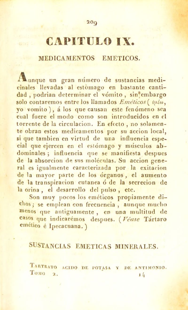 CAPITULO IX. MEDICAMENTOS EMETICOS. i*-unque un gran número de sustancias medi- cinales llevadas al estómago en bastante canti- dad , podrían determinar el vómito , sin®embargo solo contaremos entre los llamados Eméticos ( áp.s'u, yo vomito), á los que causan este fenómeno sea cual fuere el modo como son introducidos en el torrente de la circulación. En efecto , no solamen- te obran estos medicamentos por su acción local, si que también en virtud de una influencia espe- cial que ejercen en el estómago y músculos ab- dominales ; influencia que se manifiesta después de la absorción de sus moléculas. Su acción gene- ral es igualmente caracterizada por la exilarion de la mayor parte de los órganos , el aumento de la transpiración cutánea ó de la secreción de la orina , el desarrollo del pulso , etc. Son muy pocos los eméticos propiamente di- chos; se emplean con frecuencia , aunque mucho menos que antiguamente , en una multitud de casos que indicaremos despues. ( Véase Tártaro emético é Ipecacuana.) SUSTANCIAS EMETICAS MINERALES. 1 AKTrUTO acido de potasa y de antimonio. Tomo 2. ¡ /.