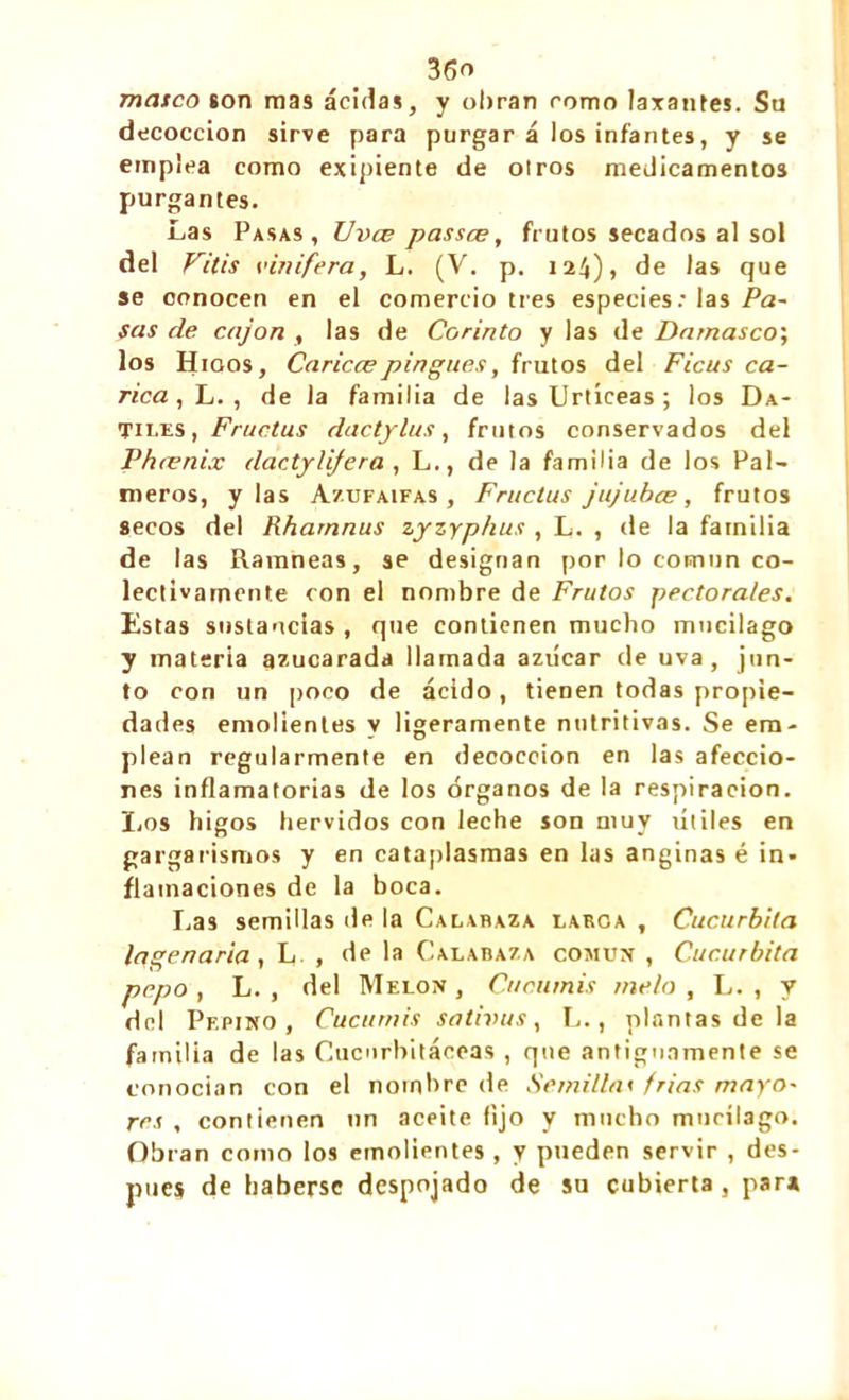 masco son mas ácidas, y obran romo laxantes. Su decocción sirve para purgar á los infantes, y se emplea como exipiente de otros medicamentos purgantes. Las Pasas, Uvce passce, frutos secados al sol del Filis vinifera, L. (V. p. 124)» de las que se conocen en el comercio tres especies: las Pa- sas de cajón , las de Corinto y las de Damasco', los Higos, Cariccepingues, frutos del Ficus ca- rica , L. , de la familia de las Urtíceas ; los Dá- tiles , Fructus dactylus, frutos conservados del Phænix dactylijera , L., de la familia de los Pal- meros, y las Azufaifas , Fructus jujubee, frutos secos del Rhamnus zyzyphus , L. , de la familia de las Ramneas, se designan por lo común co- lectivamente con el nombre de Frutos pectorales. Estas sustancias , que contienen mucho mucilago y materia azucarada llamada azúcar de uva, jun- to con un poco de ácido , tienen todas propie- dades emolientes y ligeramente nutritivas. Se em- plean regularmente en decocción en las afeccio- nes inflamatorias de los órganos de la respiración. Los higos hervidos con leche son muy útiles en gargarismos y en cataplasmas en las anginas é in- flamaciones de la boca. Las semillas de la Calabaza larga , Cucúrbita lagenaria, L , de la Calabaza común , Cucúrbita pepo , L. , del Melón , Cucurnis meto , L. , y del Pepino, Cucurnis sntivus, L., plantas de la familia de las Cucurbitáceas , que antiguamente se conocían con el nombre de Semillas frías mayo- res , contienen un aceite fijo y mucho mucilago. Obran como los emolientes, y pueden servir , des- pués de haberse despojado de su cubierta , par»