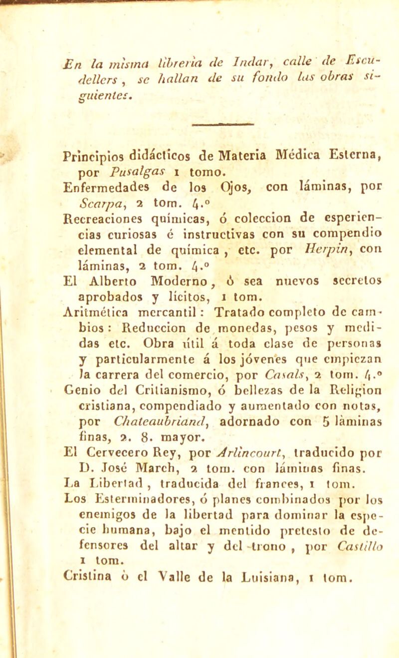 En la misma librería ele Indar, calle de Es ru- de lier s , se hallan de su fonda lus obras si- guientes. Principios didácticos de Materia Médica Esterna, por Pu salgas i tomo. Enfermedades de los Ojos, con láminas, por Scarpa, 2 tom. Recreaciones químicas, ó colección de esperien- cias curiosas é instructivas con su compendio elemental de química , etc. por Herpin, con láminas, 2 tom. 4-° El Alberto Moderno, ó sea nuevos secretos aprobados y lícitos, 1 tom. Aritmética mercantil: Tratado completo de cam• bios : Reducción de monedas, ¡tesos y medi- das etc. Obra útil á toda clase de personas y particularmente á los jóvenes que empiezan la carrera del comercio, por Casais, 1 tom. /|.° Genio del Crilianismo, ó bellezas de la Religión cristiana, compendiado y aumentado con notas, por Chateaubriand, adornado con 5 láminas finas, 2. 8. mayor. El Cervecero Rey, por Arllncourl, traducido por D. José March, 1 tom. con láminos finas. La Libertad , traducida del francés, 1 tom. Los Esterminadores, ó planes combinados por los enemigos de la libertad para dominar la espe- cie humana, bajo el mentido prctesto de de- fensores del altar y del trono , por Castillo 1 tom.