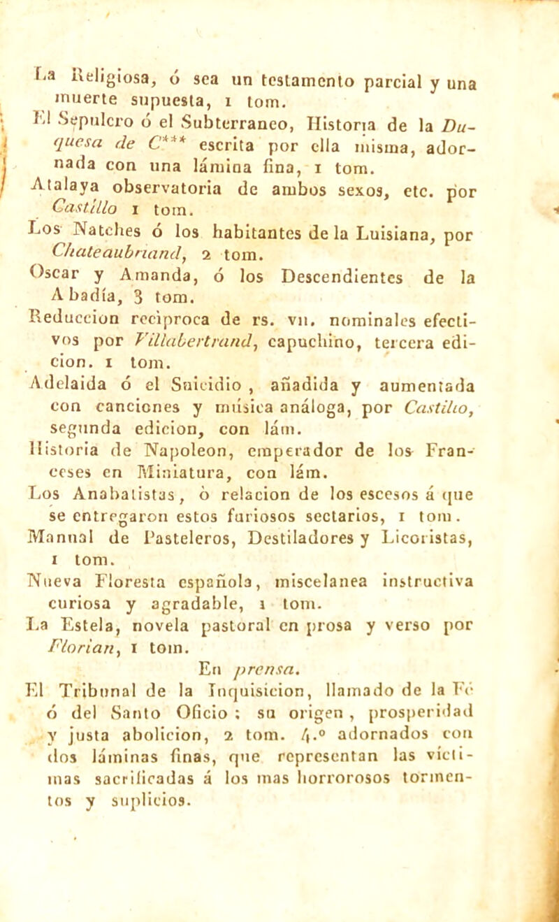 *,;1 Religiosa, ó sea un testamento parcial y una muerte supuesta, i lom. I'-l Sepulcro ó el Subterráneo, Historia de la Du- quesa de C*** escrita por ella misma, ador- nada con una lámina fina, i tom. Atalaya observatoria de ambos sexos, etc. por Castillo i tom. Los Natches ó los habitantes de la Luisiana, por Chateaubriand, i tom. Oscar y Amanda, ó los Descendientes de la Abadía, 3 tom. Reducción reciproca de rs. vn. nominales efecti- vos por Villabertrand, capuchino, tercera edi- ción. i tom. Adelaida ó el Suicidio , añadida y aumentada con canciones y música análoga, por Castillo, segunda edición, con lám. Historia de Napoléon, emperador de los Fran- ceses en Miniatura, con lám. Los Anabatist3s, ó relación de los escesos á que se entregaron estos furiosos sectarios, i tom. Manual de Pasteleros, Destiladores y Licoristas, i tom. Nueva Floresta española, miscelánea instructiva curiosa y agradable, i tom. La Estela, novela pastoral en prosa y verso por Florian, i tom. En prensa. El Tribunal de la Inquisición, llamado de la Fe ó del Santo Oficio ; su origen , prosperidad y justa abolición, 2 tom. 4.0 adornados con dos láminas finas, que representan las vícti- mas sacrificadas á los mas horrorosos tormen- tos y suplicios.