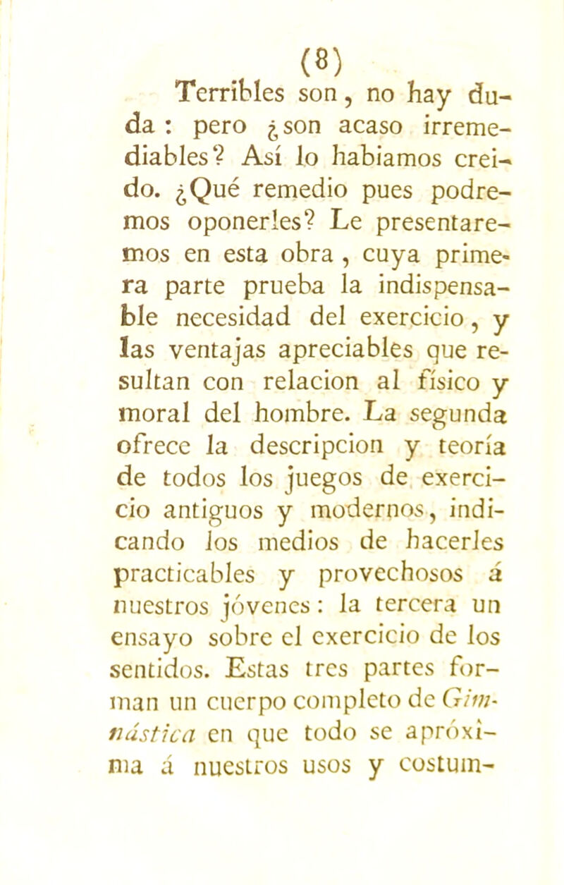 Terribles son, no hay du- da : pero ¿son acaso irreme- diables? Así lo habíamos creí- do. ¿Qué remedio pues podre- mos oponerles? Le presentare- mos en esta obra , cuya prime- ra parte prueba la indispensa- ble necesidad del exercicio, y las ventajas apreciables que re- sultan con relación al físico y moral del hombre. La segunda ofrece la descripción y teoría de todos los juegos de exerci- cio antiguos y modernos, indi- cando Jos medios de hacerles practicables y provechosos á nuestros jóvenes: la tercera un ensayo sobre el exercicio de los sentidos. Estas tres partes for- man un cuerpo completo de Gim- nástica en que todo se aproxi- ma á nuestros usos y costum-