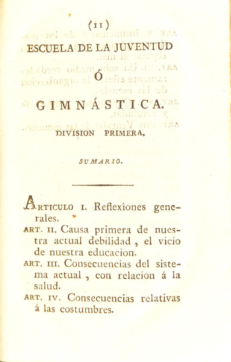 (n) ESCUELA DE LA JUVENTUD ó ;.i rp,?.0 .i ! U'.j GIMNÁSTICA. DIVISION PRIMERA. I SUMARIO. Articulo i. Reflexiones gene- rales. art. ii. Causa primera de nues- tra actual debilidad , el vicio de nuestra educación. art. hi. Consecuencias del siste- ma actual , con relación á la salud. art. iv. Consecuencias relativas á las costumbres.