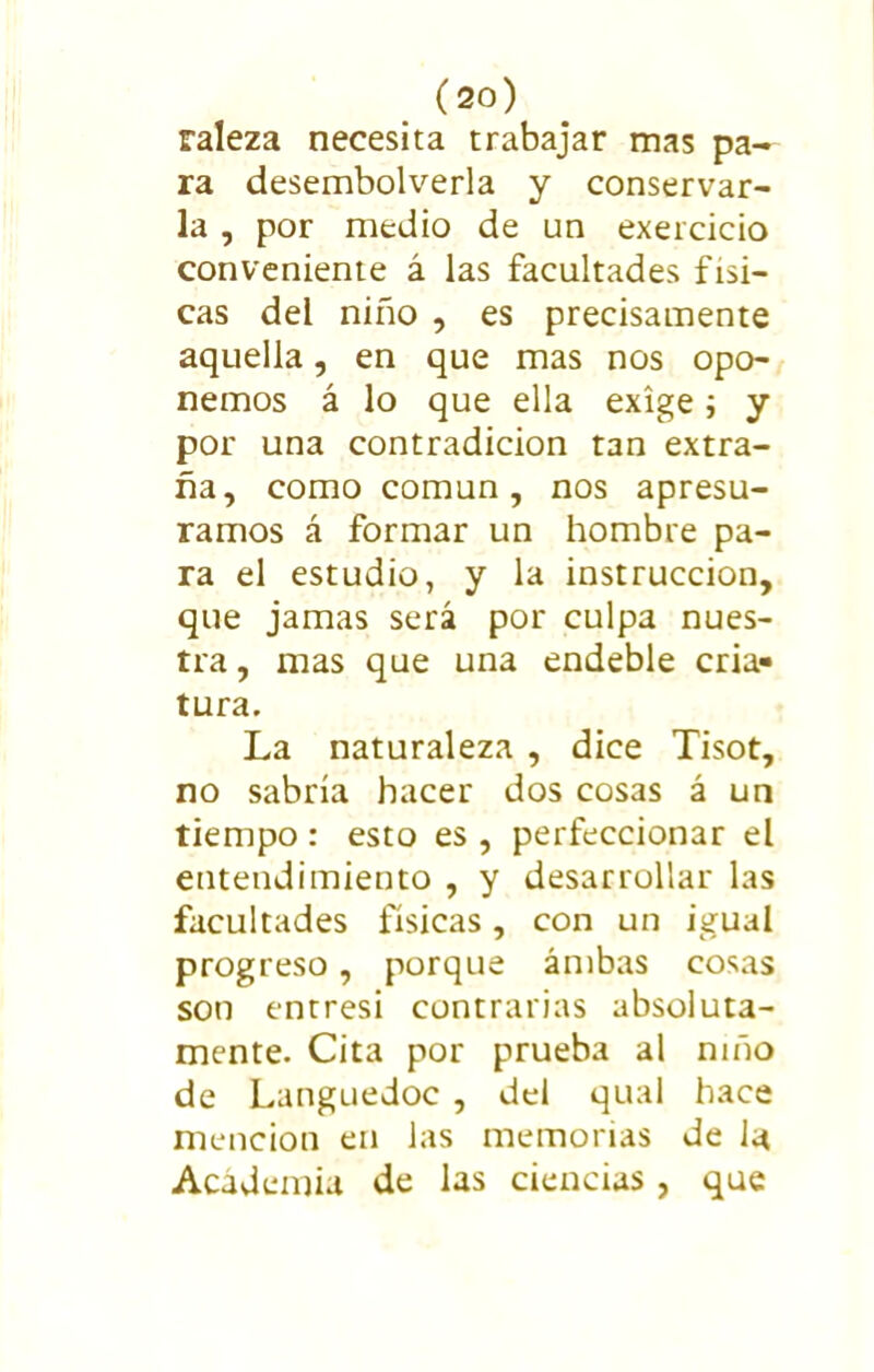 raleza necesita trabajar mas pa- ra desembolverla y conservar- la , por medio de un exercicio conveniente á las facultades físi- cas del niño , es precisamente aquella, en que mas nos opo- nemos á lo que ella exige; y por una contradicion tan extra- ña, como común, nos apresu- ramos á formar un hombre pa- ra el estudio, y la instrucción, que jamas será por culpa nues- tra , mas que una endeble cria» tura. La naturaleza , dice Tisot, no sabría hacer dos cosas á un tiempo : esto es , perfeccionar el entendimiento , y desarrollar las facultades físicas, con un igual progreso, porque ambas cosas son entresi contrarias absoluta- mente. Cita por prueba al niño de Languedoc , del qual hace mención en las memorias de la Academia de las ciencias, que