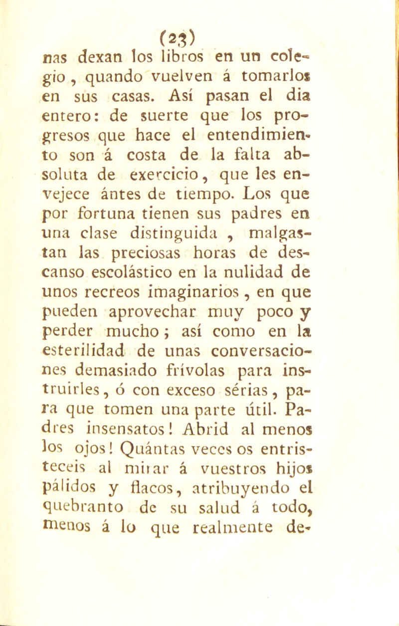 (2,^) ñas dexan los libros en un cole- gio , quando vuelven á tomarlo* en sus casas. Así pasan el dia entero: de suerte que los pro- gresos que hace el entendimien- to son á costa de la falta ab- soluta de exercicio, que les en- vejece ántes de tiempo. Los que por fortuna tienen sus padres en una clase distinguida , malgas- tan las preciosas horas de des- canso escolástico en la nulidad de unos recreos imaginarios , en que pueden aprovechar muy poco y perder mucho; así como en la esterilidad de unas conversacio- nes demasiado frívolas para ins- truirles, ó con exceso sérias, pa- ra que tomen una parte útil. Pa- dres insensatos! Abrid al menos los ojos! Quántas veces os entris- tecéis al mirar á vuestros hijos pálidos y flacos, atribuyendo el quebranto de su salud á todo, menos á lo que realmente de-