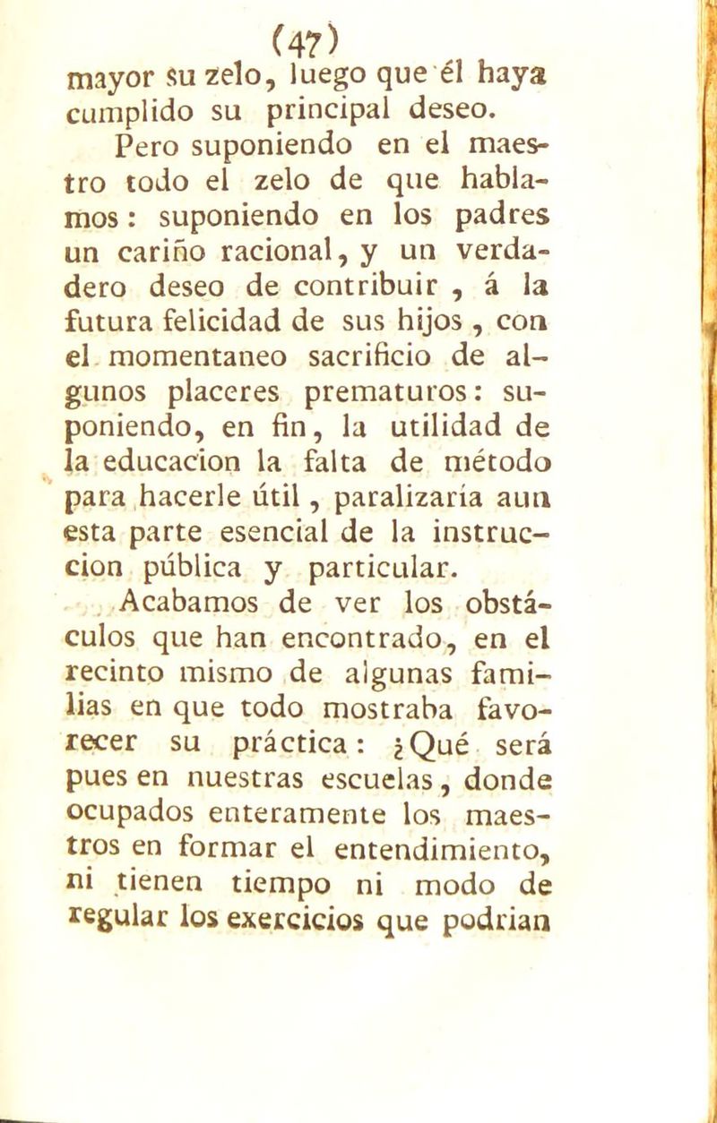 mayor su zelo, luego que él haya cumplido su principal deseo. Pero suponiendo en el maes- tro todo el zelo de que habla- mos : suponiendo en los padres un cariño racional, y un verda- dero deseo de contribuir , á la futura felicidad de sus hijos , con el momentáneo sacrificio de al- gunos placeres prematuros: su- poniendo, en fin, la utilidad de la educación la falta de método para hacerle útil, paralizaría aun esta parte esencial de la instruc- ción pública y particular. Acabamos de ver los obstá- culos que han encontrado, en el recinto mismo de algunas fami- lias en que todo mostraba favo- recer su práctica: ¿Qué será pues en nuestras escuelas, donde ocupados enteramente los maes- tros en formar el entendimiento, ni tienen tiempo ni modo de regular los exercicios que podrían
