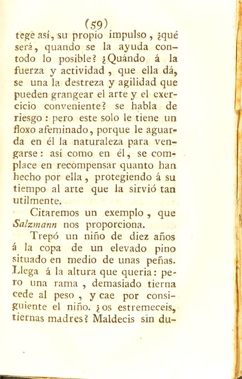 tegeasí,su propio impulso, ¿qué será, quando se la ayuda con- todo lo posible? ¿Quándo á la fuerza y actividad , que ella dá, se una la destreza y agilidad que pueden grangear el arte y el exer- cicio conveniente? se habla de riesgo : pero este solo le tiene un fíoxo afeminado, porque le aguar- da en él la naturaleza para ven- garse : así como en él, se com- place en recompensar quanto han hecho por ella , protegiendo á su tiempo al arte que la sirvió tan utilmente. Citaremos un exemplo , que Salzmann nos proporciona. Trepó un niño de diez años á la copa de un elevado pino situado en medio de unas peñas. Tlega á la altura que quería: pe- ro una rama , demasiado tierna cede al peso , y cae por consi- guiente el niño, ¿os estremecéis, tiernas madres? Maldecís sin du-