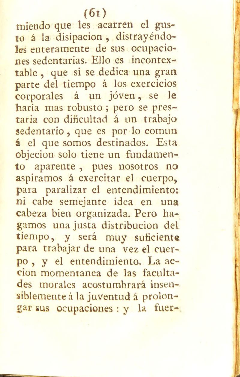 (60 mlendo que les acarren el gus- to á la disipación , distrayéndo- les enteramente de sus ocupacio- nes sedentarias. Ello es incontex- table , que si se dedica una gran parte del tiempo á los exercicios corporales á un joven, se le haría mas robusto ; pero se pres- taría con dificultad á un trabajo sedentario , que es por lo común á el que somos destinados. Esta objeción solo tiene un fundamen- to aparente , pues nosotros no aspiramos á exercitar el cuerpo, para paralizar el entendimiento: ni cabe semejante idea en una cabeza bien organizada. Pero ha- gamos una justa distribución del tiempo, y será muy suficiente para trabajar de una vez el cuer- po , y el entendimiento. La ac- ción momentánea de las faculta- des morales acostumbrará insen- siblemente á la juventud á prolon- gar sus ocupaciones : y la fuer-