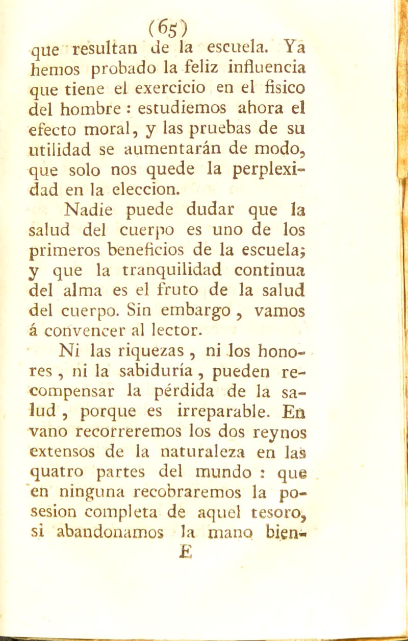 (6$) que resultan de la escuela. Ya hemos probado la feliz influencia que tiene el exercicio en el físico del hombre : estudiemos ahora el efecto moral, y las pruebas de su utilidad se aumentarán de modo, que solo nos quede la perplexi- dad en la elección. Nadie puede dudar que la salud del cuerpo es uno de los primeros beneficios de la escuela; y que la tranquilidad continua del alma es el fruto de la salud del cuerpo. Sin embargo , vamos á convencer al lector. Ni las riquezas , ni los hono- res , ni la sabiduría , pueden re- compensar la pérdida de la sa- lud , porque es irreparable. Eñ vano recorreremos los dos reynos extensos de la naturaleza en las quatro partes del mundo : que en ninguna recobraremos la po- sesión completa de aquel tesoro, si abandonamos la mano bien- £