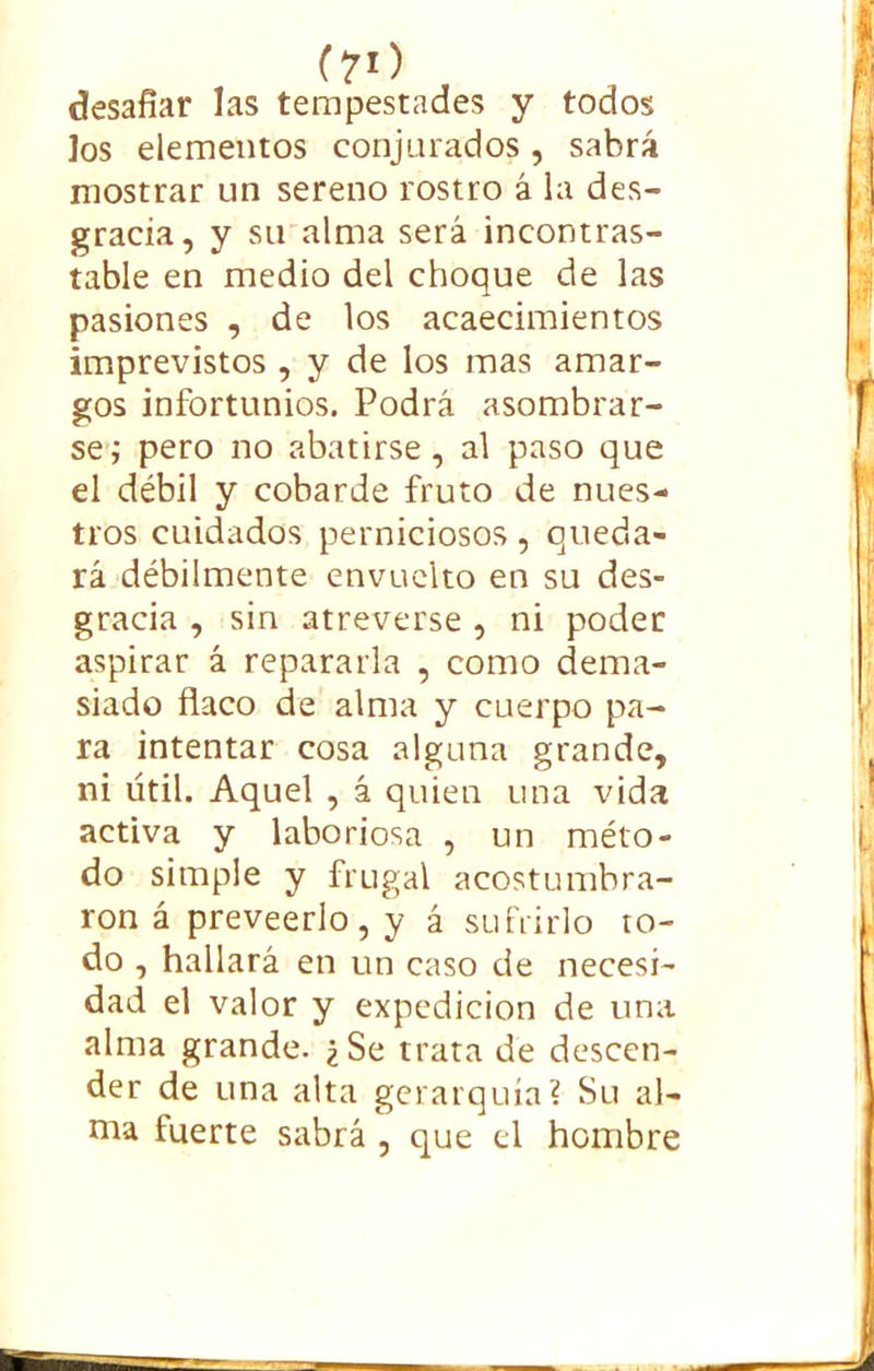(70 desafiar las tempestades y todos Jos elementos conjurados, sabrá mostrar un sereno rostro á la des- gracia, y su alma será incontras- table en medio del choque de las pasiones , de los acaecimientos imprevistos , y de los mas amar- gos infortunios. Podrá asombrar- se ; pero no abatirse, al paso que el débil y cobarde fruto de nues- tros cuidados perniciosos, queda- rá débilmente envuelto en su des- gracia , sin atreverse , ni poder aspirar á repararla , como dema- siado flaco de alma y cuerpo pa- ra intentar cosa alguna grande, ni útil. Aquel , á quien una vida activa y laboriosa , un méto- do simple y frugal acostumbra- ron á preveerlo, y á sufrirlo to- do , hallará en un caso de necesi- dad el valor y expedición de una alma grande. ¿Se trata de descen- der de una alta gerarquía? Su al- ma fuerte sabrá , que el hombre