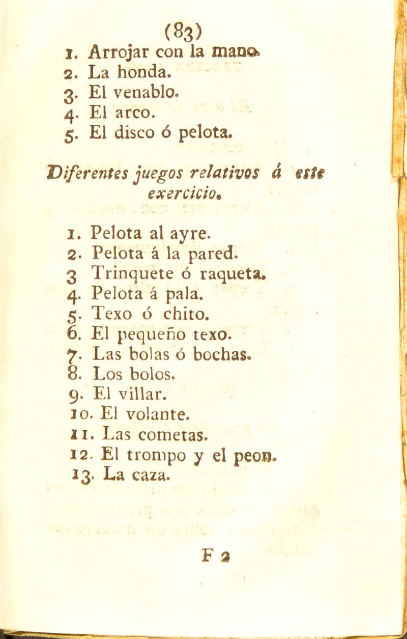 (S3) 1. Arrojar con la mataos 2. La honda. 3. El venablo. 4. El arco. 5. El disco ó pelota. Diferentes juegos relativos á esU exercicio, 2. Pelota al ay re. 2- Pelota á la pared. 3 Trinquete ó raqueta. 4. Pelota á pala. 5. Texo ó chito. 6. El pequeño texo. 7. Las bolas ó bochas. 8. Los bolos. 9. El villar. 10. El volante. 11. Las cometas. 12. El trompo y el peon. 13. La caza.