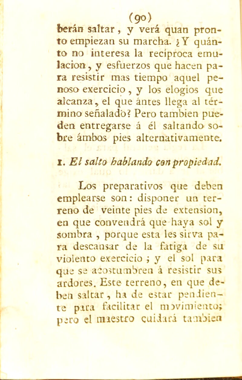 berán saltar, y verá quan pron- to empiezan su marcha. ¿Y quán- to no interesa la recíproca emu- lación, y esfuerzos que hacen pa- ra resistir mas tiempo aquel pe- noso exercicio, y los elogios que alcanza, el que antes llega al tér- mino señalado? Pero también pue- den entregarse á él saltando so- bre ambos pies alternativamente. I. El salto hablando con propiedad. Los preparativos que deben emplearse son: disponer un ter- reno de veinte pies de extension, en que convendrá que haya sol y sombra , porque esta les sirva pa- ra descansar de la fatiga de su violento exercicio ; y el sol para que se acostumbren á resistir sus ardores. Este terreno, en que de- ben saltar, ha de estar pendien- te para facilitar el movimiento; pero el nuestro cuidará también