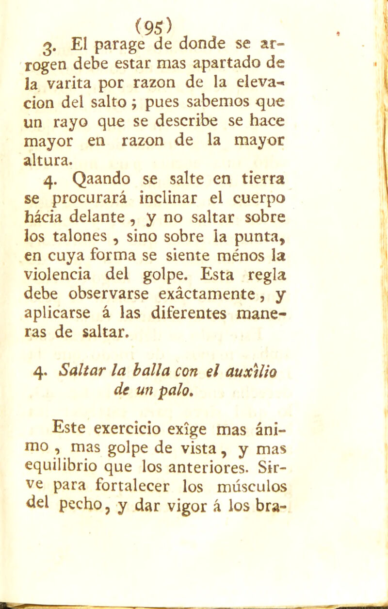 3. El parage de donde se ar- rogen debe estar mas apartado de la varita por razón de la eleva- ción del salto ; pues sabemos que un rayo que se describe se hace mayor en razón de la mayor altura. 4. Qaando se salte en tierra se procurará inclinar el cuerpo hacia delante , y no saltar sobre los talones , sino sobre la punta, en cuya forma se siente ménos la violencia del golpe. Esta regla debe observarse exáctamente, y aplicarse á las diferentes mane- ras de saltar. 4. Saltar la baila con el auxilio de un palo. Este exercicio exige mas áni- mo , mas golpe de vista, y mas equilibrio que los anteriores. Sir- ve para fortalecer los músculos del pecho, y dar vigor á los bra-