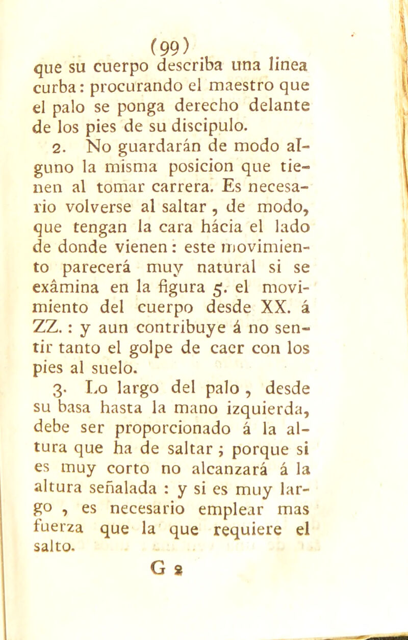 que su cuerpo describa una linea curba: procurando el maestro que el palo se ponga derecho delante de los pies de su discípulo. 2. No guardarán de modo al- guno la misma posición que tie- nen al tomar carrera. Es necesa- rio volverse al saltar , de modo, que tengan la cara hácia el lado de donde vienen: este movimien- to parecerá muy natural si se exámina en la figura 5. el movi- miento del cuerpo desde XX. á ZZ. : y aun contribuye á no sen- tir tanto el golpe de caer con los pies al suelo. 3. I.0 largo del palo , desde su basa hasta la mano izquierda, debe ser proporcionado á la al- tura que ha de saltar ; porque si es muy corto no alcanzará á la altura señalada : y si es muy lar- go , es necesario emplear mas tuerza que la que requiere el salto. G 8