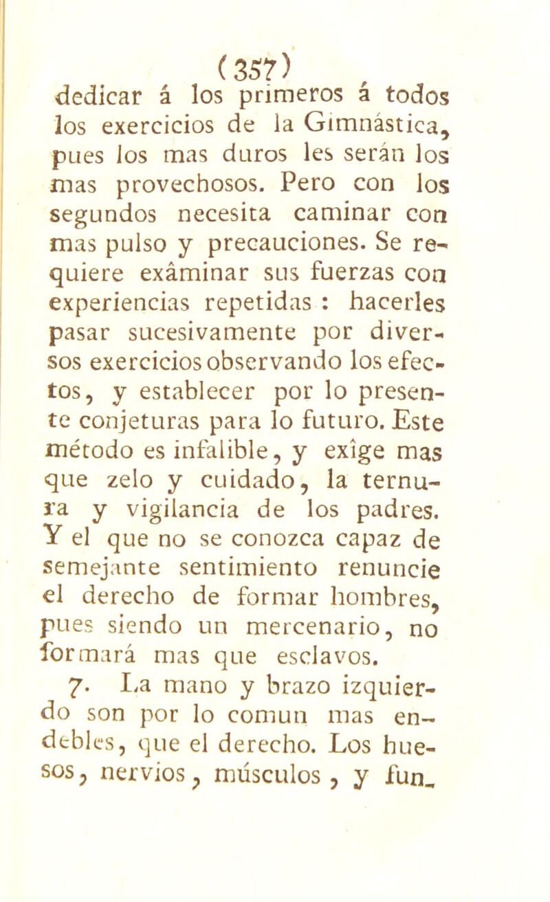 dedicar á los primeros á todos los exercicios de la Gimnástica, pues Jos mas duros les serán los mas provechosos. Pero con los segundos necesita caminar con mas pulso y precauciones. Se re- quiere examinar sus fuerzas con experiencias repetidas : hacerles pasar sucesivamente por diver- sos exercicios observando los efec- tos, y establecer por lo presen- te conjeturas para lo futuro. Este método es infalible, y exige mas que zelo y cuidado, la ternu- ra y vigilancia de los padres. Y el que no se conozca capaz de semejante sentimiento renuncie el derecho de formar hombres, pues siendo un mercenario, no formará mas que esclavos. 7. La mano y brazo izquier- do son por lo común mas en- debles, que el derecho. Los hue- sos, nervios, músculos, y fun_