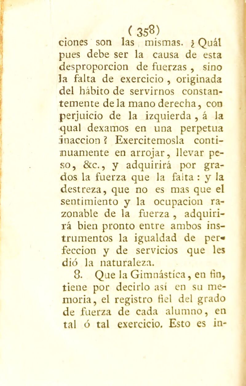 ( 35$) ciones son las mismas. ¿ Quál pues debe ser la causa de esta desproporción de fuerzas , sino la falta de exercicio , originada del hábito de servirnos constan- temente déla mano derecha, con perjuicio de la izquierda , á la qual dexamos en una perpetua inacción ? Exercitemosla conti- nuamente en arrojar, llevar pe- so, &c., y adquirirá por gra- dos la fuerza que la faita : y la destreza, que no es mas que el sentimiento y la ocupación ra- zonable de la fuerza , adquiri- rá bien pronto entre ambos ins- trumentos la igualdad de per» feccion y de servicios que les dio la naturaleza. 8. Que la Gimnástica, en tin, tiene por decirlo asi en su me- moria, el registro fiel del grado de fuerza de cada alumno, en tal ó tal exercicio. Esto es in-