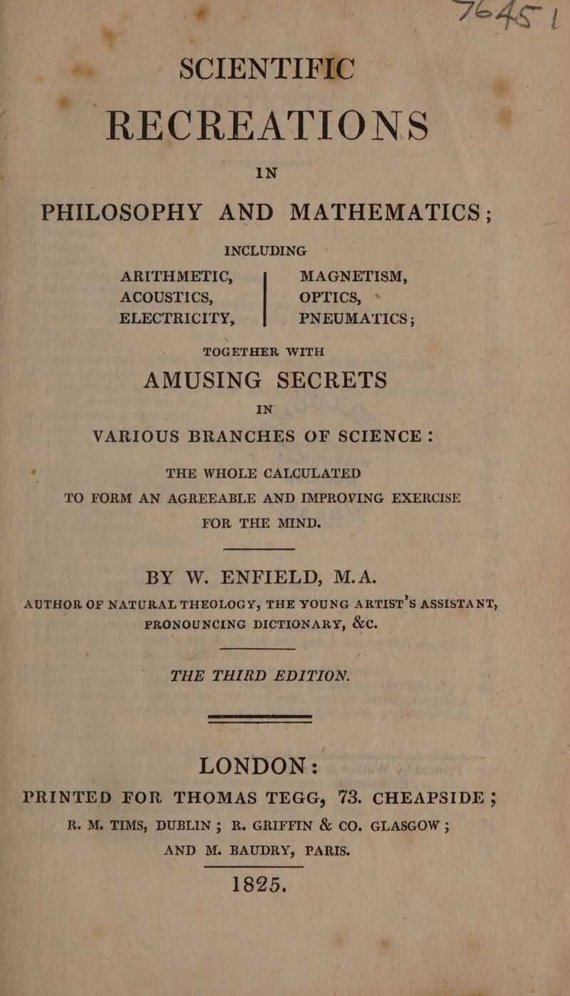 ‘ me FOAL | ~ | SCIENTIFIC | RECREATIONS IN PHILOSOPHY AND MATHEMATICS ; INCLUDING ARITHMETIC, MAGNETISM, ACOUSTICS, OPTICS, * ELECTRICITY, PNEUMATICS; TOGETHER WITH AMUSING SECRETS IN VARIOUS BRANCHES OF SCIENCE: ¢ THE WHOLE CALCULATED TO FORM AN AGREEABLE AND IMPROVING EXERCISE FOR THE MIND. BY W. ENFIELD, M.A. AUTHOR OF NATURAL THEOLOGY, THE YOUNG ARTIST’S ASSISTANT, PRONOUNCING DICTIONARY, &amp;c. THE THIRD EDITION. LONDON: PRINTED FOR THOMAS TEGG, 73. CHEAPSIDE ; R. M. TIMS, DUBLIN ; R. GRIFFIN &amp; CO, GLASGOW ; AND M. BAUDRY, PARIS. 1825.