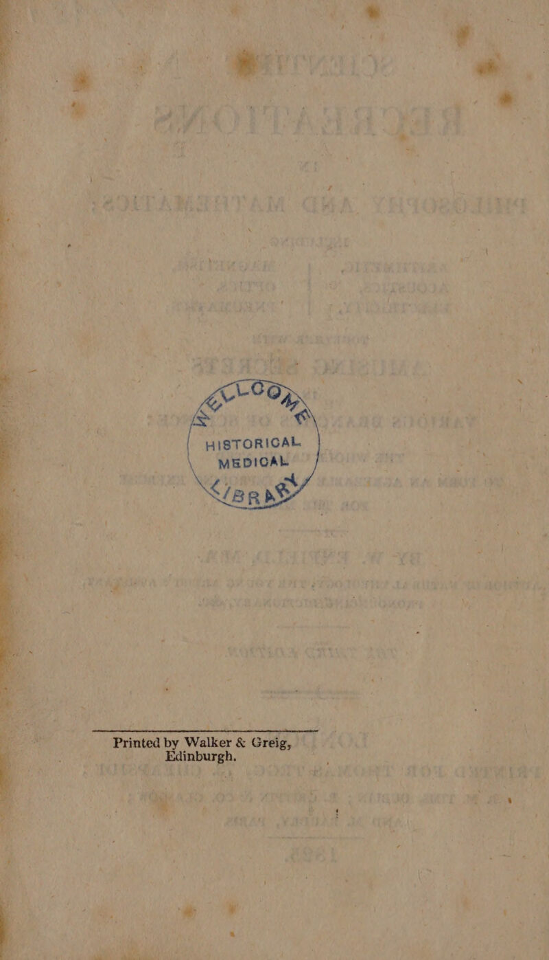 ; A EM q Rone Neds she ine | pf oe te : | i HISTORICAL he : yee a MEDICAL ‘ oe ae HAG oe 4 MA thy ' 4 as # ' oe emery ‘ 7 : iveivaee ; 4 - 1 ; ri . .  : ; oo — \ bola) 213 CaF Ses j i : ah rinted by Walker &amp; Greig, ie _-s Edinburgh. yy . Seite 4 ‘fat Reet Oa ae | By . i eae PY ce a: (eo wf 14h chr er Ake e ahc ) RNA EAN RINE TER. RSE EAD, By Sepak ae t y SG oe ie. 4 AD ¥ Fi fe ‘ fs ki} t 1 He it Je ERLE MIEN A iA..| : . &lt; ey ;