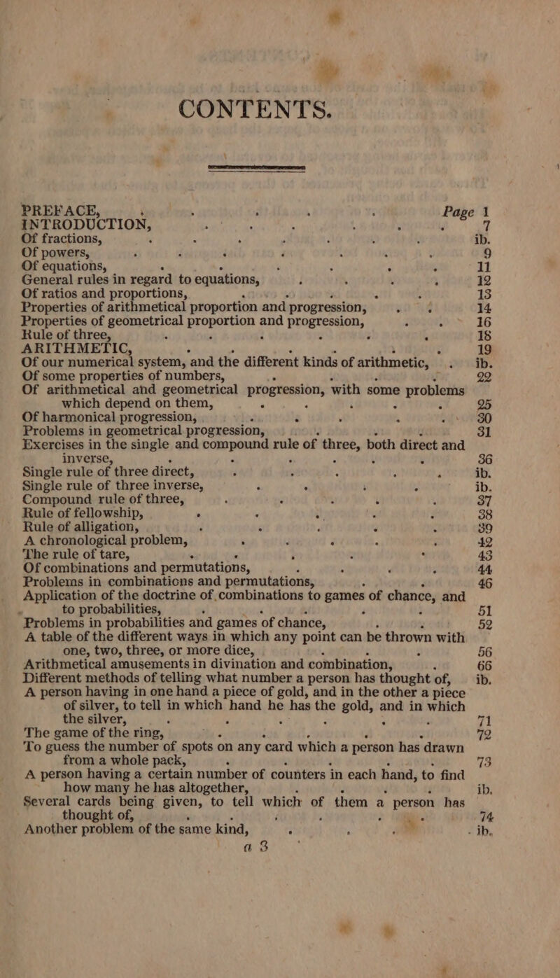 hy - ee CONTENTS. PREFACE, . ; ; : Page 1 INTRODUCTION, : 5 t - F 7 Of fractions, 3 x : ib. Of powers, , a ; Z ‘ é 9 Of equations, : A ; = 11 General rules in regard to equations, ; . : 12 Of ratios and proportions, a E 13 Properties of arithmetical proportion and progression, : é 14 Properties of ere ne eearpeeal and progression, F “ 16 Rule of three, - F ’ 18 ARITHMETIC, : 19 Of our numerical system, ‘and the different kinds of arithmetic, ib. Of some properties of numbers, r 22 Of arithmetical and geometrical progression, with some e problems which depend on them, g 25 Of harmonical progression, f é ’ 30 Problems in geometrical progression, 31 Exercises in the single and siseake tam: rule of pa) both direct and inverse, ¥ 36 Single rule of three direct, . : : : ‘ ib. Single rule of three inverse, é ‘ : x ib. Compound rule of three, : K 37 Rule of fellowship, . &lt; Ny ‘ 38 Rule of alligation, C : ; “ 39 A chronological problem, i 3 i - : 42 The rule of tare, : i ‘ 43 Of combinations and permutations, A ’ E 44 Problems in combinations and permutations, 46 Application of the doctrine of combinations to games of chance, and ° to probabilities, 3 5l Problems in probabilities and games of chance, 52 A table of the different ways in which any point can be thrown with one, two, three, or more dice, 56 Arithmetical amusements in divination and combination, 66 Different methods of telling what number a person has thought of, ib. A person having in one hand a piece of gold, and in the other a piece of silver, to tell in which hand he has the gold, and in which the silver, : 71 The game of the ring, 79 To guess the number of spots on any ‘card which a person has drawn from a whole pack, ‘ 73 A person having a certain number of counters in each hand, to find how many he has altogether, ib. Several cards bone Aig to tell which of them a person has thought of, d - os 74 Another ee of the same kind, : ‘ : - ib. as :