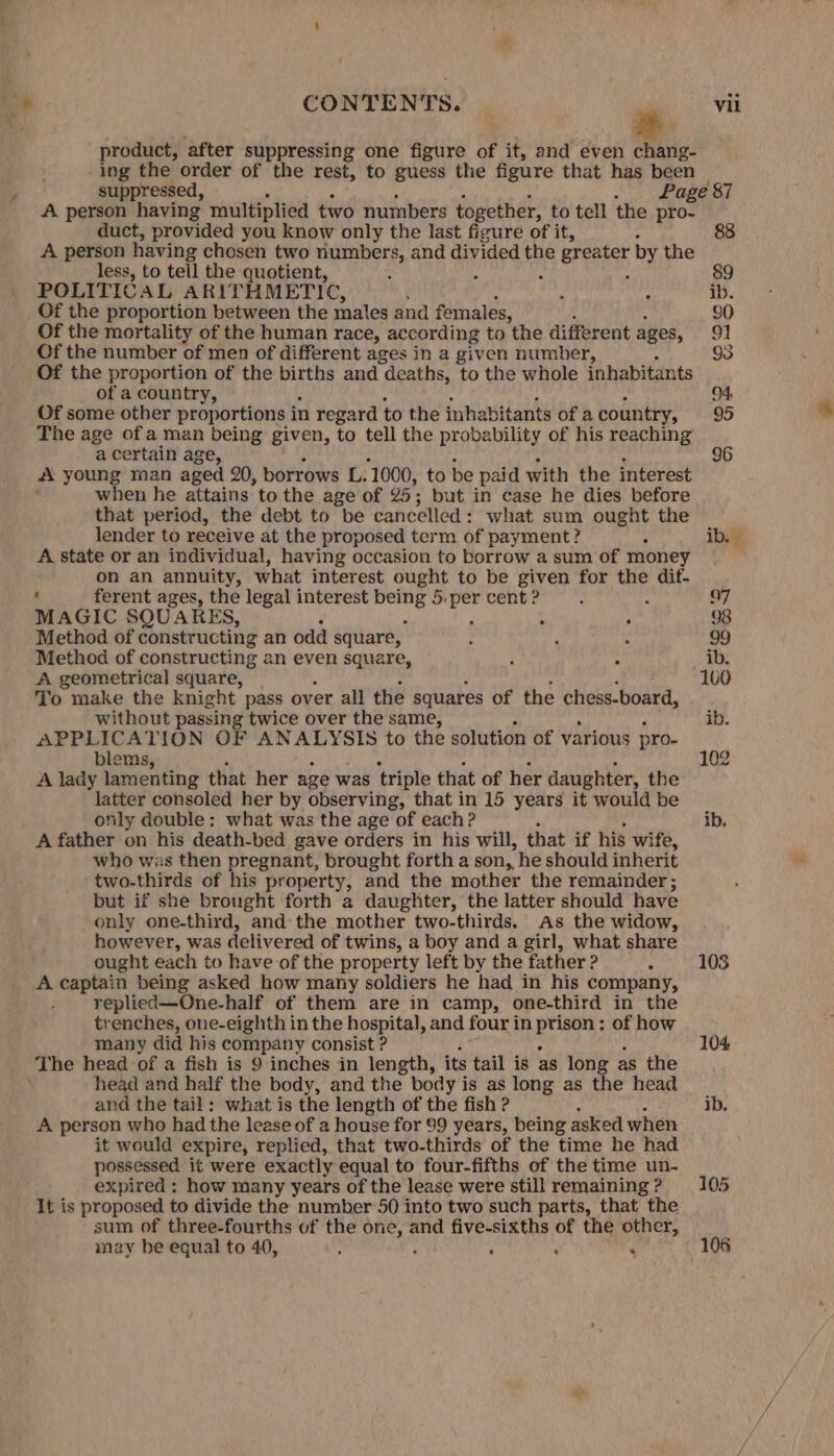 product, after suppressing one figure of it, and even chang- ing the order of the rest, to guess the figure that has ae suppressed, Page 87 A person having multiplied two numbers together, to tell the ates duct, provided you know only the last figure of it, A person having chosen two numbers, and divided the greater by the less, to tell the quotient, ; : 89 POLITICAL ARITHMETIC, ib. Of the proportion between the males and females, 90 Of the mortality of the human race, according to the different ages, 91 Of the number of men of different ages in a given number, 93 Of the proportion of the births and deaths, to the whole inhabitants of a country, 94. Of some other proportions i in regard to the inhabitants of a country, 95 The age of a man being given, to tell the probability of his reaching a certain age, 96 A young man aged 20, borrows L. 1000, to be paid with the interest when he attains to the age of 25; but in case he dies before that period, the debt to be cancelled: what sum ought the lender to receive at the proposed term of payment? . ib. A state or an individual, having occasion to borrow a sum of money on an annuity, what interest ought to be given for the dif- t ferent ages, the legal interest si sha i 5:per cent ? 97 MAGIC SQUARES, : A 98 Method of constructing an odd square, 99 Method of constructing an even square, ib. A geometrical square, 100 To make the knight pass over all the squares of the chess-board, without passing twice over the same, ib. syne TION OF ANALYSIS to the solution of various pro- i blem 102 A lady shane that her age was triple that of her daughter, the latter consoled her by observing, that in 15 years it would be only double: what was the age rof each ? ib. A father on his death-bed gave orders in his will, that if his wife, who was then pregnant, brought forth a son,, he should inherit two-thirds of his property, and the mother the remainder; but if she brought forth a daughter, the latter should have only one-third, and the mother two-thirds. As the widow, however, was delivered of twins, a boy and a girl, what share ought each to have of the property left by the father ? 103 A captain being asked how many soldiers he had in his company, replied—One-half of them are in camp, one-third in the trenches, one-eighth in the hospital, and four in Att ; of how many did his company consist ? 104 The head of a fish is 9 inches in length, its tail is as long as the head and half the body, and the body is as long as the head and the tail: what is the length of the fish ? ib. A person who had the lease of a house for 99 years, being asked when it would expire, replied, that two-thirds of the time he had possessed it were exactly equal to four-fifths of the time un- expired : how many years of the lease were still remaining? 105 It is proposed to divide the number 50 into two such parts, that the sum of three-fourths of the one, and five-sixths of the other, may be equal to 40, ‘ : : ‘ 5 106