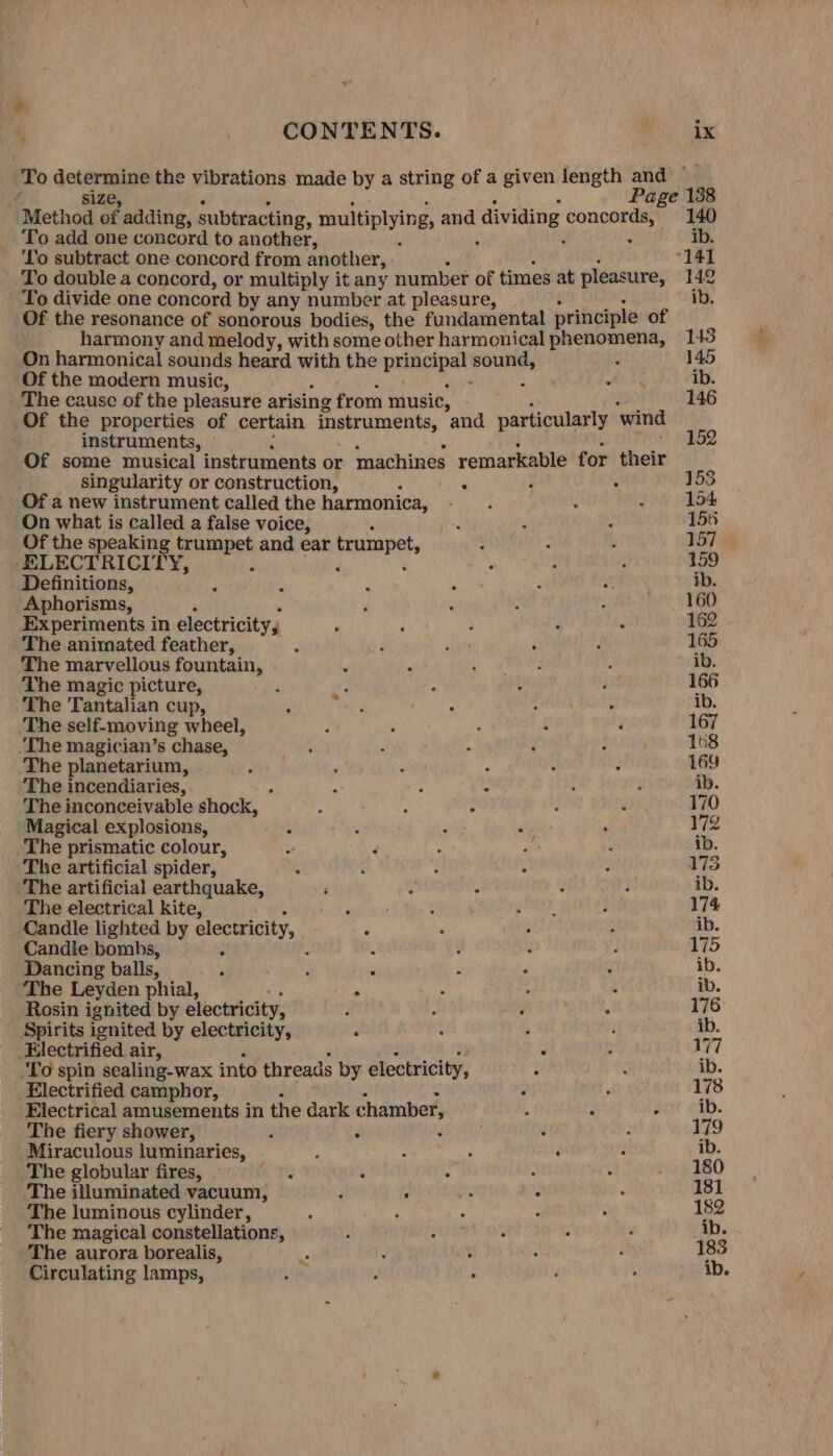 * A, CONTENTS. ix To ikea the vibrations made by a string of a given length and a Page Method ‘of adding, subtracting, multiplying, and dividing peed 140 _ To add one concord to another, ] ib. ‘lo subtract one concord from another, “141 To double a concord, or multiply it any number of times at pleasure, 142 To divide one concord by any number at pleasure, ib. Of the resonance of sonorous bodies, the fundamental principle of harmony and melody, with some other harmonical se Fiabe 143 On harmonical sounds heard with the prineipal Bol 145 Of the modern music, : ib. The cause of the pleasure arising from music, 146 Of the properties of certain instruments, and particularly ‘wind instruments, 152 Of some musical instruments or machines remarkable for their singularity or construction, 4 ° : 153 Of a new instrument called the harmonica, 154 On what is called a false voice, 155 Of the speaking trumpet and ear trumpet, 157 ELECTRICITY, , : 159 Definitions, ib. Aphorisms, 160 Experiments in electricity, 162 The animated feather, : 165 The marvellous fountain, t ib. The magic picture, ; 166 The Tantalian cup, path ib. The self-moving wheel, 167 ‘The magician’s chase, 168 The planetarium, 169 The incendiaries, 4 , : { 3 ib. The inconceivable shock, : : : ‘ ¢ 170 Magical explosions, c : : i 172 The prismatic colour, ib. The artificial spider, 173 The artificial earthquake, ib. The electrical kite, 174 Candle lighted by electricity, ib. Candle bombs, i : : 175 Dancing balls, : c ib. The Leyden phial, , ib. Rosin ignited! by electricity, 176 Spirits ignited by electricity, “ ' A ib. Electrified air, &gt; VW77 To spin sealing-wax into threads by electricity, ib. _ Electrified camphor, . ; 178 Electrical amusements in the dark chamber, : ‘ F ib. The fiery shower, : : ‘ 179 Miraculous luminaries, : : i : ib. The globular fires, a PO f A : 180 The illuminated vacuum, : A “a g 181 The luminous cylinder, 182 The magical constellations, ib. The aurora borealis, % : ‘ 183 Circulating lamps, ay : : ib.