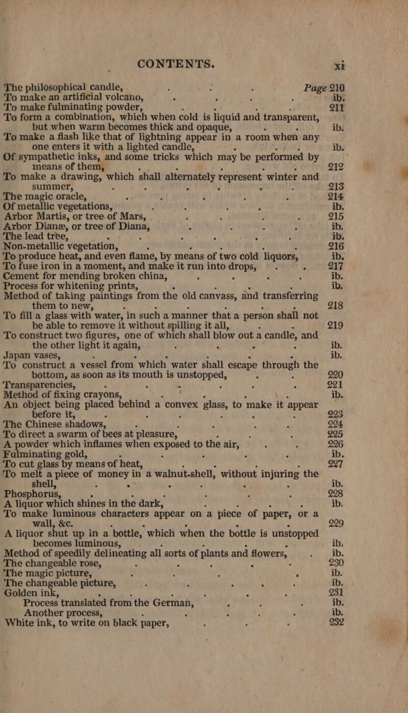 The philosophical candle, : : : Page 210 To make an artificial volcano, é 5 x ib. To make fulminating powder, Q11 To form a combination, which when cold is liquid and transparent, but when warm becomes thick and opaque, ib. To make a flash like that of lightning appear in a room when any one enters it with a lighted candle, ib. Of sympathetic inks, and some tricks which may be performed by ; means of them, 212 To make a drawing, Beat shall alternately represent winter and summer, - : 5 213 The magic oracle, ‘ : é ; f 214 Of metallic vegetations, . : i F ib, Arbor Martis, or tree. of Mars, F : : 5 215 Arbor Diane, or tree of Diana, “ dj &lt; 3 ib. The lead tree, é : : é i ib. Non-metallic Vegetation, 216 To produce heat, and even flame, by means of two cold liquors, ib. To fuse iron in a moment, and make it run into drops, . . 217 Cement for mending broken china, G « . q ib. Process for whitening prints, ib. Method of taking paintings from the old canvass, and transferring them to new, 218 To fill a glass with water, in such a manner that a person shall not be able to remove it without spilling it all, 219 To construct two figures, one of which shall blow out a candle, and the other light it again, 4 . ib. Japan vases, ib. To construct a vessel from which water shall escape through the bottom, as soon as its eee is sy ante : 220 ‘Transparencies, : : 5 221 Method of fixing crayons, ; ib. An object being placed ae a convex glass, to make it appear before it, 293, The Chinese shadows, : i : 294. To direct a swarm of bees at pleasure, t : 225 A powder which inflames when cere to the air, i : 296 Fulminating gold, - : d ib. To cut glass by means of heat, 227 ‘To melt a piece of loge oa in a walnut.shell, without injuring the shell, a F ib. Phosphorus, , ‘ : 228 A liquor which shines in the dark, ib. To make luminous characters appear on ‘a piece of paper, or a wall, &amp;c. 229 A liquor shut up in a ‘bottle, which when the bottle is unstopped becomes luminous, . ib. Method of speedily delineating all sorts of plants and flowers, ' ib. The changeable rose, . 230 The magic picture, : % ps 8 ib. The changeable picture, 3 ‘ ‘ js : ib. Golden ink, ' A : 931 Process translated from the German, : : : ib. Another process, c : : : ib. White ink, to write on black paper, ; 7 : 232