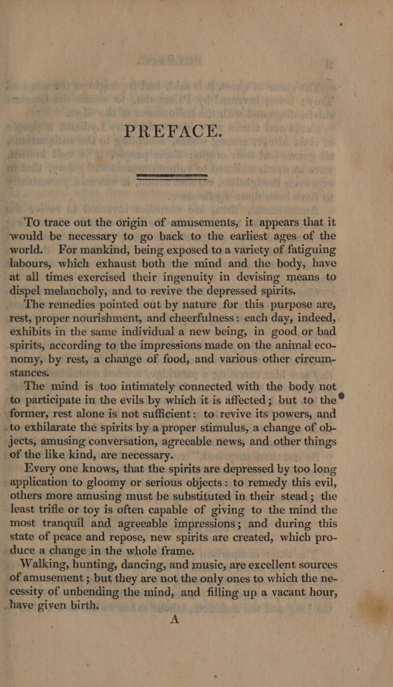 PREFACE. To trace out the origin of amusements,’ it. appears that it ‘would be necessary to go back to the earliest ages of the world. For mankind, being exposed to a variety of fatiguing labours, which exhaust both the mind and the body, have at all times exercised their ingenuity in devising means to dispel melancholy, and to revive the depressed spirits. The remedies pointed out by nature for this purpose are, exhibits in the same individual a new being, in good or bad spirits, according to the impressions made on the animal eco- nomy, by rest, a change of food, and various other circum- stances. The mind is too intimately connected with the body not to participate in the evils by which it is affected; but .to the® former, rest alone is not sufficient: to. revive its powers, and -to exhilarate the spirits by a proper stimulus, a change of ob- jects, amusing conversation, agreeable news, and other things of the like kind, are necessary. Every one knows, that the spirits are depressed by too long _application to gloomy or serious objects: to remedy this evil, others more amusing must be substituted in their stead; the least trifle or toy is often capable of giving to the mind the most tranquil and agreeable impressions; and during this state of peace and repose, new spirits are created, which pro- duce a change in the whole frame. Walking, hunting, dancing, and music, are excellent sources of amusement ; but they are not the only ones to which the ne- cessity. of unbending the mind, and filling up a vacant hour, -haye given birth, é