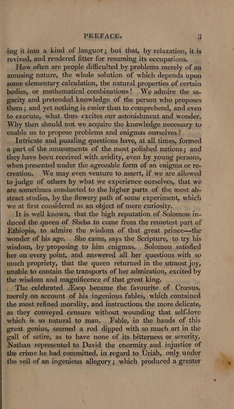 ing it into a kind of languor; but that, by relaxation, it is revived, and rendered fitter for resuming its occupations. How often are people difficulted by problems merely of an amusing nature, the whole solution of which depends upon some elementary calculation, the natural properties of certain bodies, or mathematical combinations! We admire the sa- gacity and pretended knowledge of the person who proposes them ; and yet nothing is easier than to comprehend, and even to execute, what thus: excites our astonishment and wonder. Why then should not. we acquire the knowledge necessary to enable us to propose problems and enigmas ourselves ? Intricate and puzzling questions have, at all times, formed a part of the amusements of the most polished nations; and they have been received with avidity, even by young persons, when presented under the agreeable form of an enigma or re- creation. We may even venture to assert, if we are allowed to judge of others by what we experience ourselves, that we are sometimes conducted to the higher parts of the most ab- stract studies, by the flowery path of some experiment, which we at first considered as an object of mere curiosity. It is well known, that the high reputation of Solomon in- duced the queen of Sheba to come from the remotest part of Ethiopia, to admire the wisdom of that great prince—the wonder of his age. She came, says the Scripture, to try his wisdom, by proposing to him enigmas. , Solomon. satisfied her on every point, and answered all her questions with so much propriety, that the queen returned in the utmost joy, unable to contain. the transports of her admiration, excited by the wisdom and magnificence of that great king. . ‘The celebrated AZsop became the favourite of Croesus, merely on account of his ingenious fables, which contained the most refined morality, and instructions the more delicate, as they conveyed censure without wounding that self-love which is so natural to man. Fable, in the hands of this great genius, seemed a rod dipped with so much art in the gall of satire, as to have none of its bitterness or severity. Nathan represented to David the enormity and injustice of _ the crime he had committed, in regard to Uriah, only under the veil of an ingenious allegory; which produced a greater