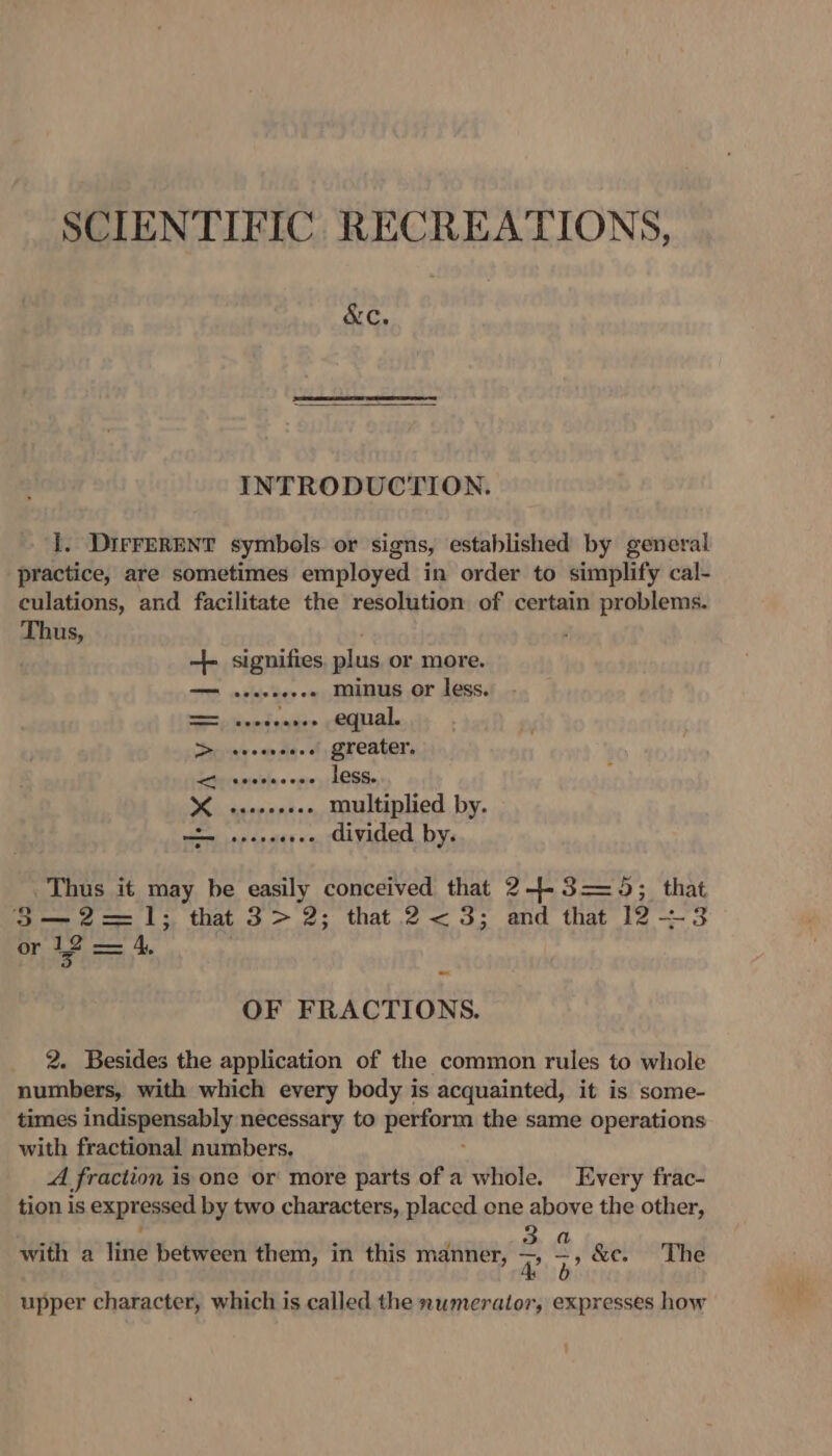 SCIENTIFIC RECREATIONS, &amp;C. INTRODUCTION. 1. DirFERENT symbols or signs, established by general practice, are sometimes employed in order to simplify cal- culations, and facilitate the resolution of certain problems. Thus, é --+ signifies plus or more. sececeees minus or less. ecdsauee equal. &gt; +.» greater. &lt;i teeveceee less. Se multiplied by. ore apden «+. divided by. Thus it may be easily conceived that 2+-5—= 45; that 53—2=—1; that 3&gt; 2; that 2&lt;3; and that 12 —3 or 12 — 4, OF FRACTIONS. 2. Besides the application of the common rules to whole numbers, with which every body is acquainted, it is some- times indispensably necessary to perform the same operations with fractional numbers. A fraction is one or more parts of a whole. Every frac- tion is expressed by two characters, placed one above the other, n 4 ‘ 6 3a with a line between them, in this manner, RB’ &amp;e. The upper character, which is called the numerator, expresses how