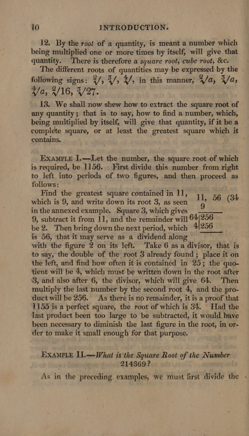 12. By the root of a quantity, is meant a number which being multiplied one or more times by itself, will give that quantity. There is therefore a square root, cube root, &amp;c. The different roots of quantities may be expressed by the following signs: Ry ; 4; Af; in this manner, 2 /a, R/a, “/ 4, 0/16, 4/27. 13. We shall now shew how to extract the square root of any quantity; that is to say, how to find a number, which, being multiplied by itself, will give that quantity, if it bea complete square, or at least the greatest square which it contains. . EXAMPLE I.—Let the number, the square root of which is required, be 1156. | First divide this number from right to left into periods of two figures, and then proceed as follows: Find the greatest square contained in 11, which is 9, and write down its root 3, as seen in the annexed example. Square 3, which gives = —____ 9, subtract it from 1], and the remainder will 64/256 be 2. Then bring down the next period, which 4)256 is 56, that it may serve as a dividend along with the figure 2 on its left. Take 6 as a divisor, that is to say, the double of the root 3 already found ; place it on the left, and find how often it is contained in 25; the quo- tient will be 4, which must be written down in the root after 3, and also after 6, the divisor, which will give 64. Then multiply the last number by the second root 4, and the pro- duct will be 256. As there is no remainder, it is a proof that 1155 is a perfect square, the root of which is 34. Had the last product been too large to be subtracted, it would have been necessary to diminish the last figure in the root, in or- der to make it small enough for that purpose. ll, 56 (34 EXAMPLE I].—What isthe Square Root of the Number 214869? As in the preceding. examples, we must first divide the .