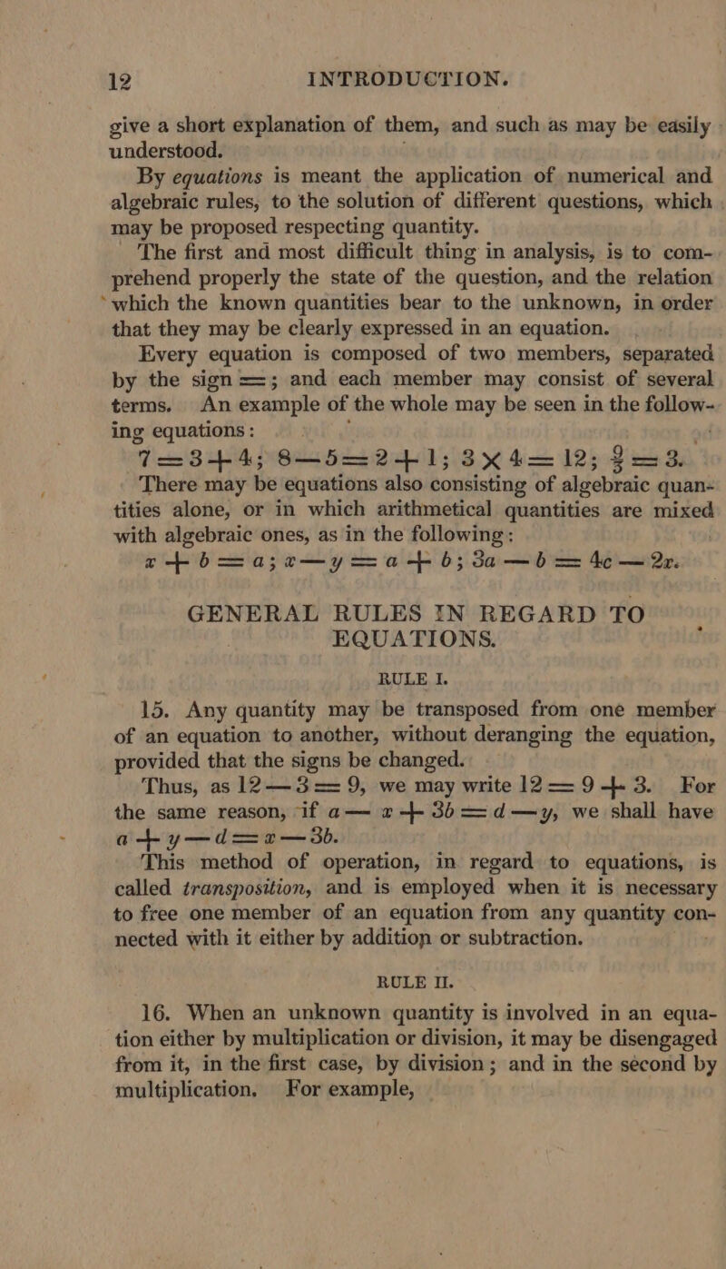 give a short explanation of them, and such as may be easily understood. By equations is meant the application of numerical and algebraic rules, to the solution of different questions, which . may be proposed respecting quantity. _ The first and most difficult thing in analysis, is to com- prehend properly the state of the question, and the relation ‘which the known quantities bear to the unknown, in order that they may be clearly expressed in an equation. Every equation is composed of two members, separated by the sign ==; and each member may consist of several terms. An example of the whole may be seen in the follow- ing equations : WeniBuia 8—5=241;3x4=12; 2=3. There may be equations also consisting of algebraic quan- tities alone, or in which arithmetical quantities are mixed with algebraic ones, as in the following: atbma;¢e—yama-+ b;3a—b = 4c — 2z. GENERAL RULES IN REGARD TO EQUATIONS. RULE I. 15. Any quantity may be transposed from one member of an equation to another, without deranging the equation, provided that the signs be changed. Thus, as 12—3== 9, we may write 12—9-+4.3. For the same reason, if a— «-- 3b==d—y, we shall have at y—d=2— 30. This method of operation, in. regard to equations, is called transposition, and is employed when it is necessary to free one member of an equation from any quantity con- nected with it either by addition or subtraction. RULE I. 16. When an unknown quantity is involved in an equa- tion either by multiplication or division, it may be disengaged from it, in the first case, by division; and in the second by multiplication. For example,